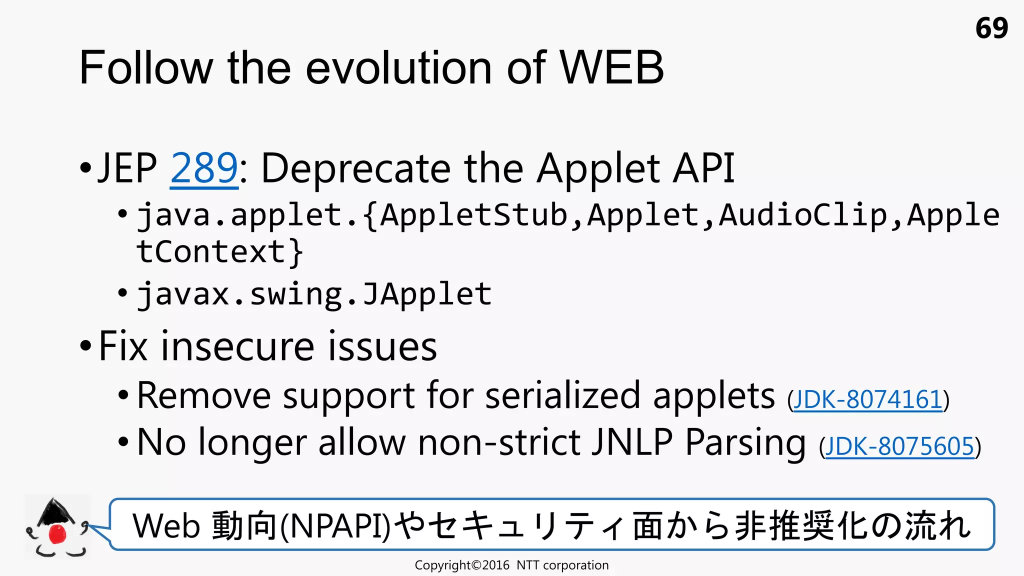 69
•JEP 289: Deprecate the Applet API
• java.applet.{AppletStub,Applet,AudioClip,Apple
tContext}
• javax.swing.JApplet
•Fix insecure issues
•Remove support for serialized applets (JDK-8074161)
• No longer allow non-strict JNLP Parsing (JDK-8075605)
Follow the evolution of WEB
Copyright©2016 NTT corporation
Web 動向(NPAPI) セキ 面 非推奨化 流
 