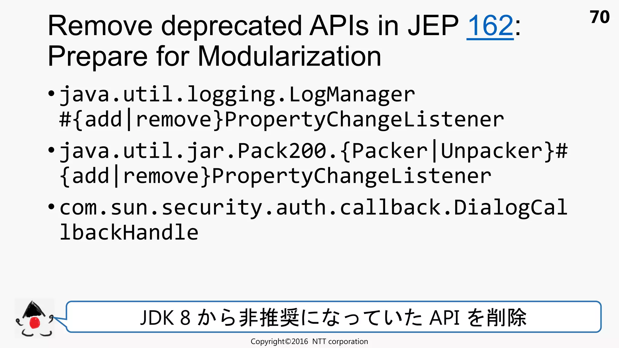70
• java.util.logging.LogManager
#{add|remove}PropertyChangeListener
• java.util.jar.Pack200.{Packer|Unpacker}#
{add|remove}PropertyChangeListener
• com.sun.security.auth.callback.DialogCal
lbackHandle
Remove deprecated APIs in JEP 162:
Prepare for Modularization
Copyright©2016 NTT corporation
JDK 8 非推奨 い API 削除
 
