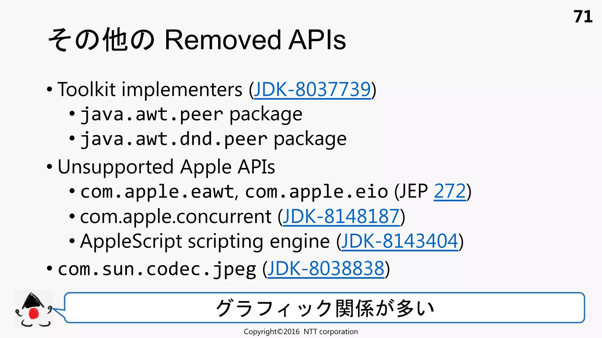 71
• Toolkit implementers (JDK-8037739)
• java.awt.peer package
• java.awt.dnd.peer package
• Unsupported Apple APIs
• com.apple.eawt, com.apple.eio (JEP 272)
• com.apple.concurrent (JDK-8148187)
• AppleScript scripting engine (JDK-8143404)
• com.sun.codec.jpeg (JDK-8038838)
Removed APIs
Copyright©2016 NTT corporation
関係 多い
 