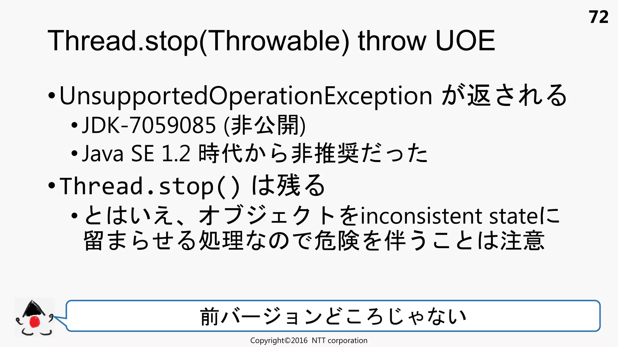72
•UnsupportedOperationException 返
• JDK-7059085 (非公開)
•Java SE 1.2 時代 非推奨
•Thread.stop() 残
• いえ inconsistent state
留 せ 処理 危険 伴う 注意
Thread.stop(Throwable) throw UOE
Copyright©2016 NTT corporation
前 ョン い
 
