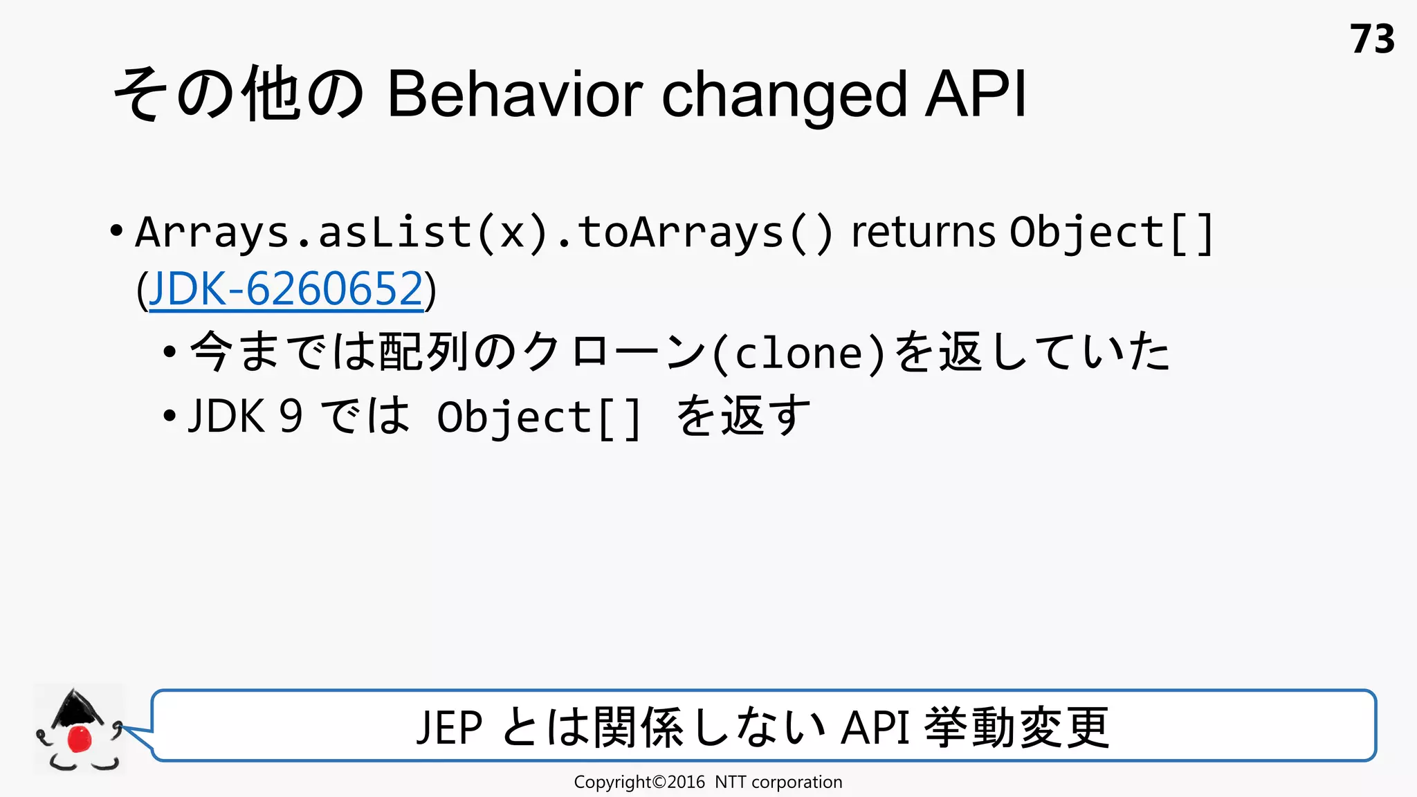 73
• Arrays.asList(x).toArrays() returns Object[]
(JDK-6260652)
• 配列 ン(clone) 返 い
• JDK 9 Object[] 返
Behavior changed API
Copyright©2016 NTT corporation
JEP 関係 い API 挙動変更
 