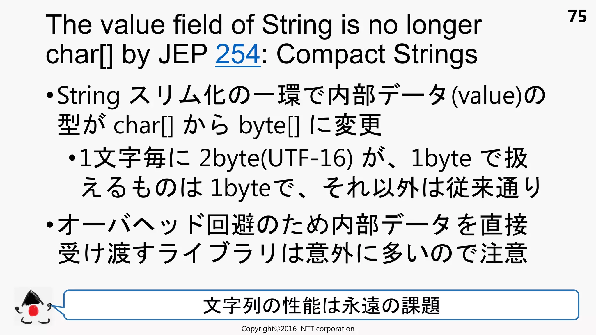 75
•String 化 一環 内部 (value)
型 char[] byte[] 変更
•1文 毎 2byte(UTF-16) 1byte 扱
え 1byte 以外 従来通
• 回避 内部 直接
け渡 意外 多い 注意
The value field of String is no longer
char[] by JEP 254: Compact Strings
Copyright©2016 NTT corporation
文 列 性能 永遠 課題
 