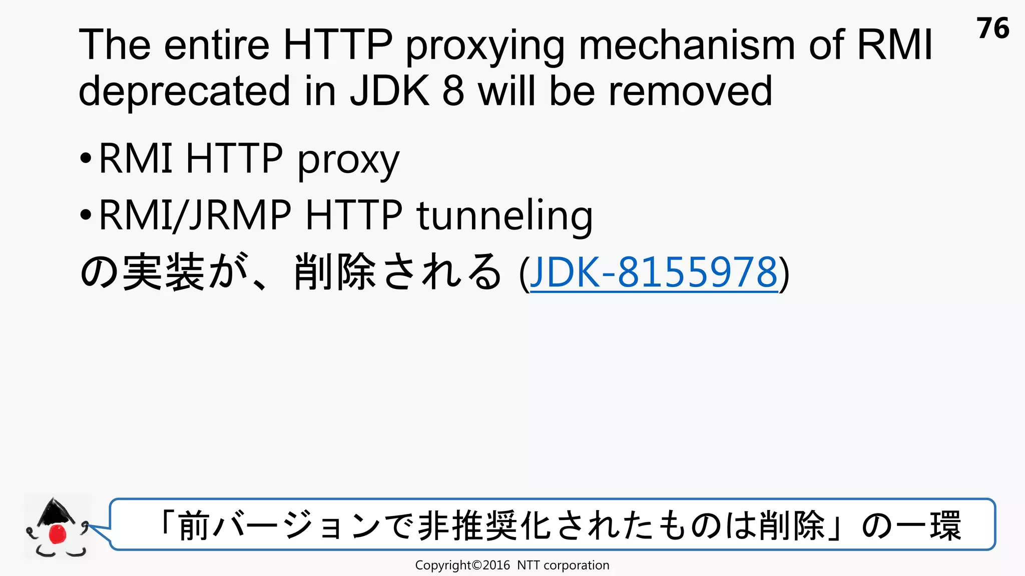 76
•RMI HTTP proxy
•RMI/JRMP HTTP tunneling
実装 削除 (JDK-8155978)
The entire HTTP proxying mechanism of RMI
deprecated in JDK 8 will be removed
Copyright©2016 NTT corporation
前 ョン 非推奨化 削除 一環
 