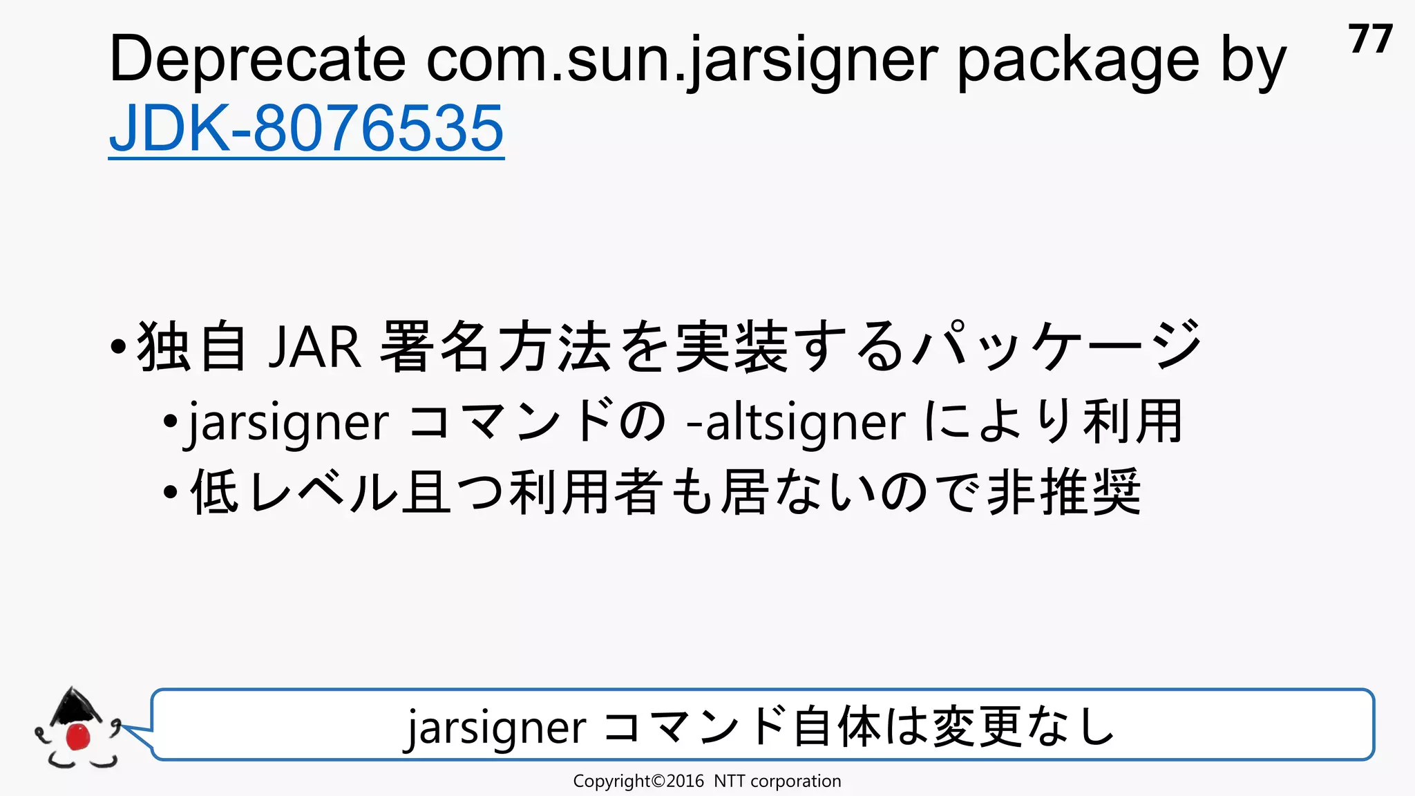77
Deprecate com.sun.jarsigner package by
JDK-8076535
Copyright©2016 NTT corporation
jarsigner コ ン 自体 変更
•独自 JAR 署 方法 実装
•jarsigner コ ン -altsigner 利用
•低 且 利用者 居 い 非推奨
 