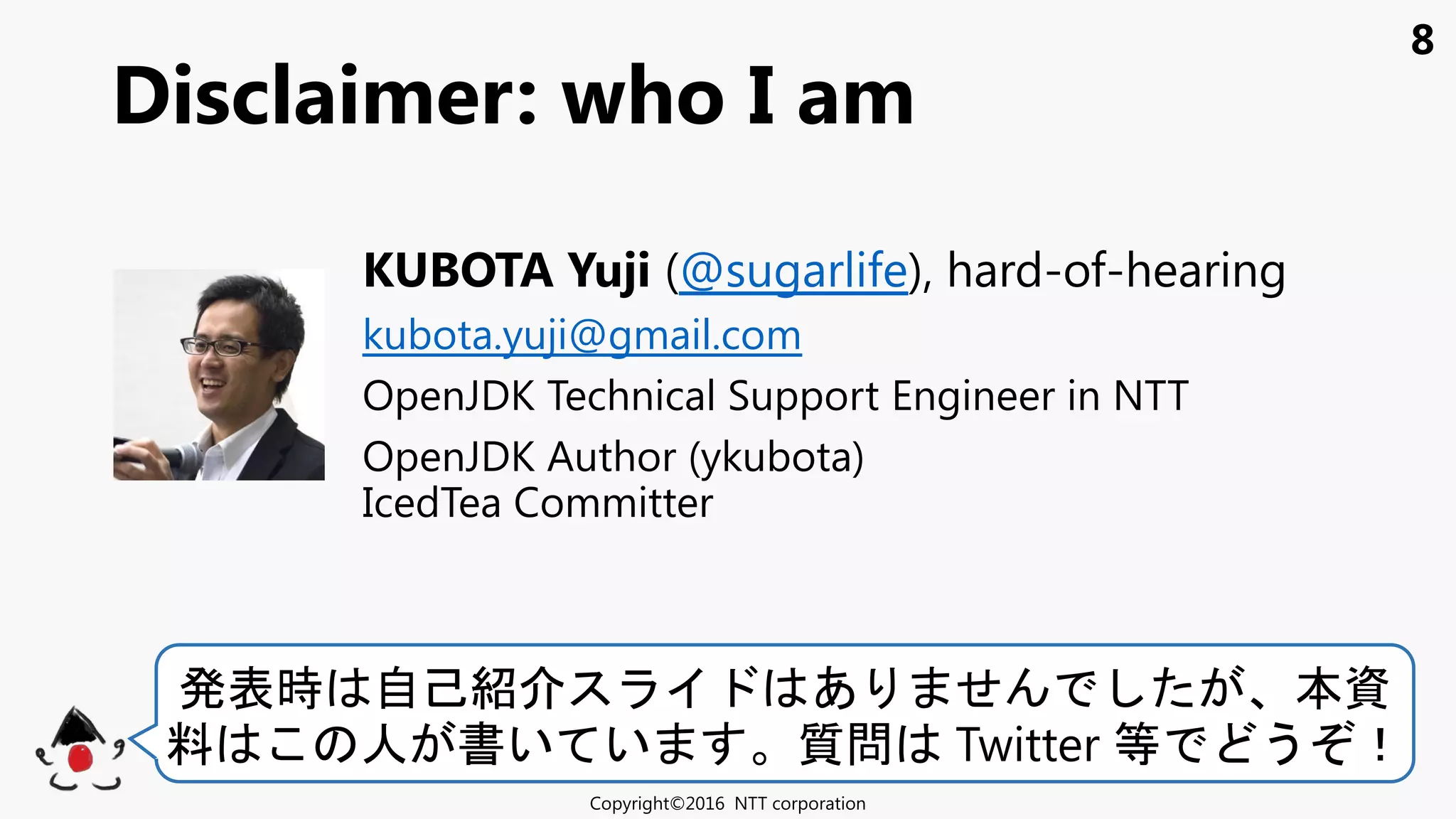 8
Disclaimer: who I am
Copyright©2016 NTT corporation
発表時 自己紹 あ せ 本資
料 人 書い い 質問 Twitter 等 う ！
KUBOTA Yuji (@sugarlife), hard-of-hearing
kubota.yuji@gmail.com
OpenJDK Technical Support Engineer in NTT
OpenJDK Author (ykubota)
IcedTea Committer
 