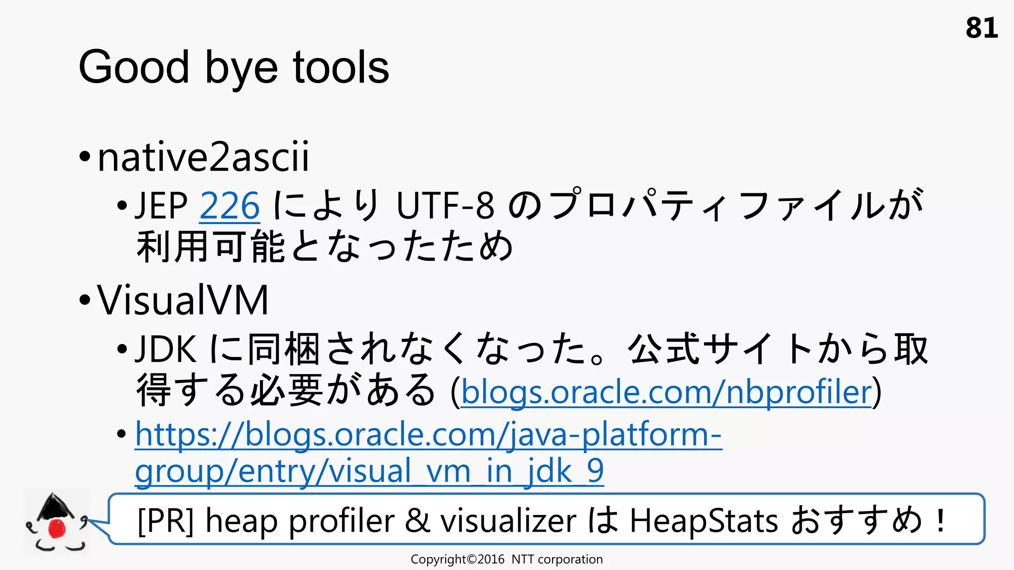 81
•native2ascii
• JEP 226 UTF-8
利用可能
•VisualVM
•JDK 梱 く 公式サ
得 必要 あ (blogs.oracle.com/nbprofiler)
• https://blogs.oracle.com/java-platform-
group/entry/visual_vm_in_jdk_9
Good bye tools
Copyright©2016 NTT corporation
[PR] heap profiler & visualizer HeapStats ！
 