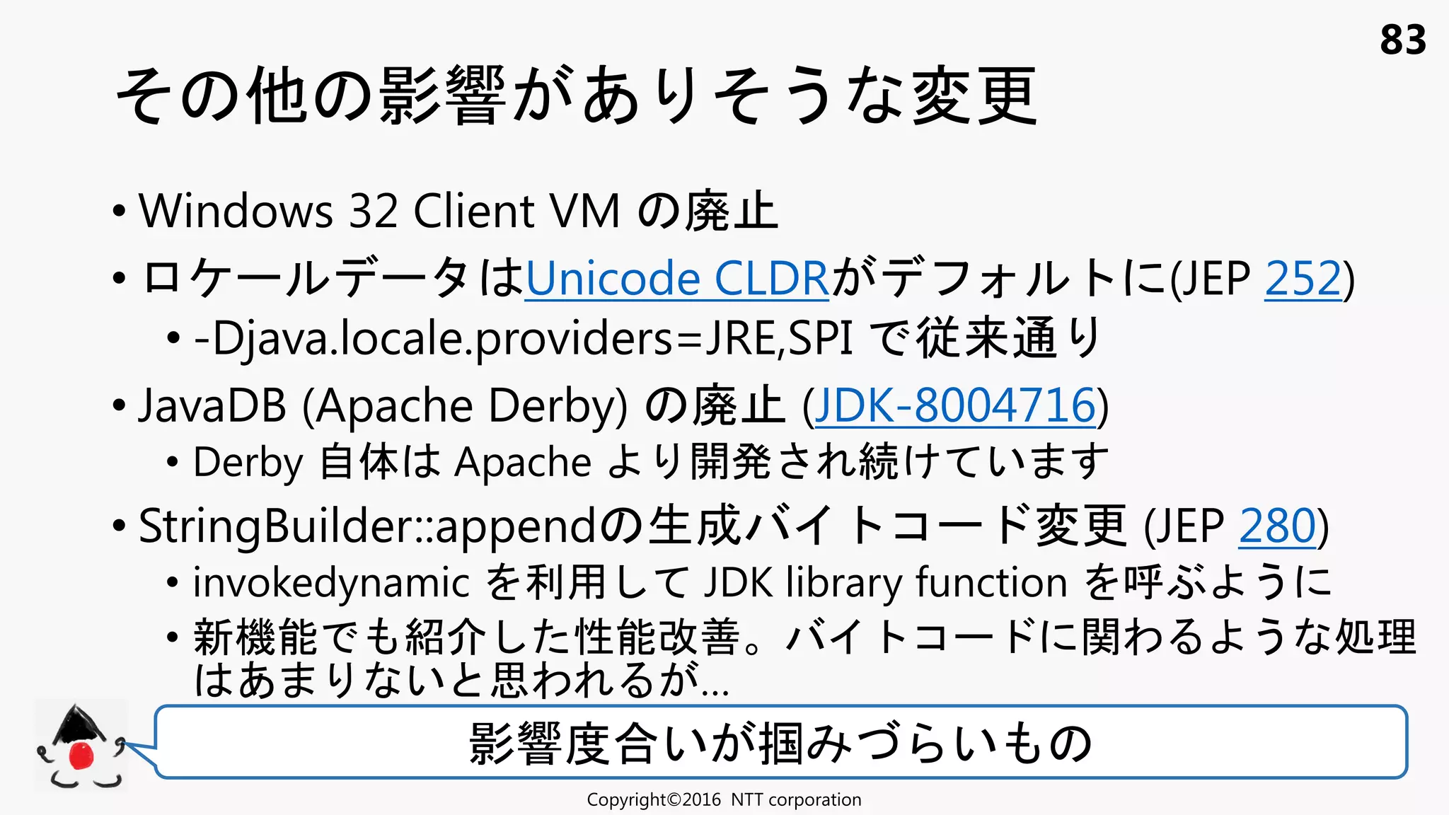 83
影響 あ う 変更
Copyright©2016 NTT corporation
影響度合い 掴 い
• Windows 32 Client VM 廃
• Unicode CLDR (JEP 252)
• -Djava.locale.providers=JRE,SPI 従来通
• JavaDB (Apache Derby) 廃 (JDK-8004716)
• Derby 自体 Apache 開発 け い
• StringBuilder::append 生成 コ 変更 (JEP 280)
• invokedynamic 利用 JDK library function ぶ う
• 新機能 紹 性能改善 コ 関わ う 処理
あ い 思わ …
 