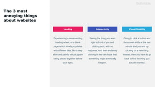 The 3 most
annoying things
about websites
Interactivity Visual StabilityLoading
Experiencing a never-ending
loading wheel, or a blank
page which slowly populates
with different tiles, like a very
slow and painful virtual jigsaw
being pieced together before
your eyes.
Seeing the thing you want
right in front of you and
clicking on it, with no
response. And then endlessly
clicking in the vain hope that
something might eventually
happen.
Going to click a button and
the screen shifts at the last
minute and you end up
clicking on a new thing
instead, then you have to go
back to find the thing you
actually wanted.
 