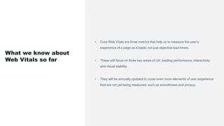 • Core Web Vitals are three metrics that help us to measure the user’s
experience of a page as it loads; not just objective load times.
• These will focus on three key areas of UX: loading performance, interactivity
and visual stability.
• They will be annually updated to cover even more elements of user experience
that are not yet being measured, such as smoothness and privacy.
What we know about
Web Vitals so far
 