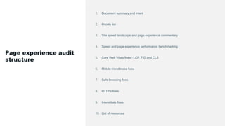 1. Document summary and intent
2. Priority list
3. Site speed landscape and page experience commentary
4. Speed and page experience performance benchmarking
5. Core Web Vitals fixes – LCP, FID and CLS
6. Mobile-friendliness fixes
7. Safe browsing fixes
8. HTTPS fixes
9. Interstitials fixes
10. List of resources
Page experience audit
structure
 