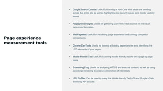 • Google Search Console: Useful for looking at how Core Web Vitals are trending
across the entire site as well as highlighting site security issues and mobile usability
issues.
• PageSpeed Insights: Useful for gathering Core Web Vitals scores for individual
pages and templates.
• WebPagetest: Useful for visualising page experience and running competitor
comparisons.
• Chrome DevTools: Useful for looking at loading dependencies and identifying the
LCP elements of your pages.
• Mobile-friendly Test: Useful for running mobile-friendly reports on a page-by-page
basis.
• Screaming Frog: Useful for analysing HTTPS and insecure content, as well as using
JavaScript rendering to analyse screenshots of interstitials.
• URL Profiler: Can be used to query the Mobile-friendly Test API and Google’s Safe
Browsing API at scale.
Page experience
measurement tools
 