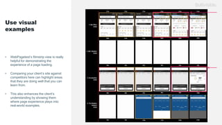 Use visual
examples
• WebPagetest’s filmstrip view is really
helpful for demonstrating the
experience of a page loading.
• Comparing your client’s site against
competitors here can highlight areas
that they are doing well that you can
learn from.
• This also enhances the client’s
understanding by showing them
where page experience plays into
real-world examples.
 