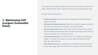 LCP measures the time when the largest text block or image element is rendered on the
screen. Google uses this metric to assess the visual aspect of a page loading for users.
Some key audit recommendations:
• Preload key requests: Add ‘link rel=“preload”’ attributes to prioritise the loading of
important resources.
• Eliminate render-blocking resources: Only ship the code that is needed, and defer or
async load resources that aren’t essential for core content loading.
• Remove unused scripts: Identify unused code through the ‘Network’ tab in Chrome
DevTools. Make sure to test these scripts first before recommending their removal to
see how crucial they are for the loading of content.
• Compress image file sizes: Use tools like Kraken.io or TinyJPG to compress large
images. You can also serve images via next-gen image formats such as WebP,
which often reduce file sizes.
• Defer offscreen resources: Lazy-loading can be implemented through using native
browser lazy-loading, the Intersection Observer or scroll and resize event handlers.
1. Optimising LCP
(Largest Contentful
Paint)
 