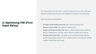 FID measures the time from when a user first interacts with your site to when the
browser is actually able process event handlers and respond to that interaction.
Some key audit recommendations:
• Eliminate render-blocking resources (also useful for auditing LCP)
• Remove unused scripts (also useful for auditing LCP)
• Reduce JavaScript execution time: Async or defer loading of large JavaScript
files, try minifying them, and also reduce reliance on client-side rendering.
• Minimise main thread work: Long tasks can be optimised through methods
such as code splitting, to serve code in smaller chunks, and using web workers
to deliver code off the main thread.
2. Optimising FID (First
Input Delay)
 