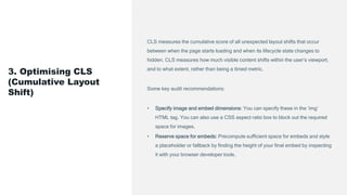 CLS measures the cumulative score of all unexpected layout shifts that occur
between when the page starts loading and when its lifecycle state changes to
hidden. CLS measures how much visible content shifts within the user’s viewport,
and to what extent, rather than being a timed metric.
Some key audit recommendations:
• Specify image and embed dimensions: You can specify these in the ‘img’
HTML tag. You can also use a CSS aspect ratio box to block out the required
space for images.
• Reserve space for embeds: Precompute sufficient space for embeds and style
a placeholder or fallback by finding the height of your final embed by inspecting
it with your browser developer tools.
3. Optimising CLS
(Cumulative Layout
Shift)
 