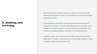 • Safe browsing looks at whether there is any malicious or deceptive content
detected on the website in question. This includes security issues like malware
and phishing content.
• To assess where or not a site is safe, check the ‘Security Issues’ report in
Google Search Console. This report will highlight instances of hacked content,
malware and unwanted software, and social engineering content which tricks
visitors into revealing confidential information or downloading software.
• In addition to GSC, you can also use URL Profiler to query the Google Safe
Browsing API. Consider running this across a broad subset of pages if an issue
is detected, to help to determine the cause.
5. Auditing safe
browsing
 