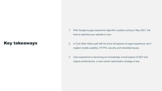 1. With Google’s page experience algorithm update coming in May 2021, the
time to optimise your website is now.
2. A Core Web Vitals audit will not cover all aspects of page experience; don’t
neglect mobile-usability, HTTPS, security and interstitial issues.
3. User experience is becoming an increasingly crucial aspect of SEO and
organic performance, a user-centric optimization strategy is key.
Key takeaways
 