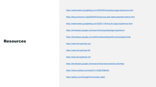 https://webmasters.googleblog.com/2020/05/evaluating-page-experience.html
https://blog.chromium.org/2020/05/introducing-web-vitals-essential-metrics.html
https://webmasters.googleblog.com/2020/11/timing-for-page-experience.html
https://developers.google.com/search/docs/guides/page-experience
https://developers.google.com/web/fundamentals/performance/speed-tools
https://web.dev/optimize-lcp/
https://web.dev/optimize-fid/
https://web.dev/optimize-cls/
https://developers.google.com/search/docs/advanced/security/https
https://www.youtube.com/watch?v=AQqFZ5t8uNc
https://github.com/GoogleChrome/web-vitals/
Resources
 