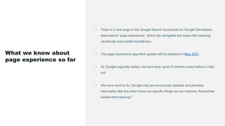 • There is a new page in the Google Search documents on Google Developers
dedicated to ‘page experience,’ which sits alongside key topics like indexing,
JavaScript and mobile-friendliness.
• The page experience algorithm update will be released in May 2021.
• As Google originally stated, we have been given 6 months notice before it rolls
out.
• We have work to do. Google only pre-announces updates and provides
information like this when there are specific things we can improve. Remember
mobile-first indexing?
What we know about
page experience so far
 
