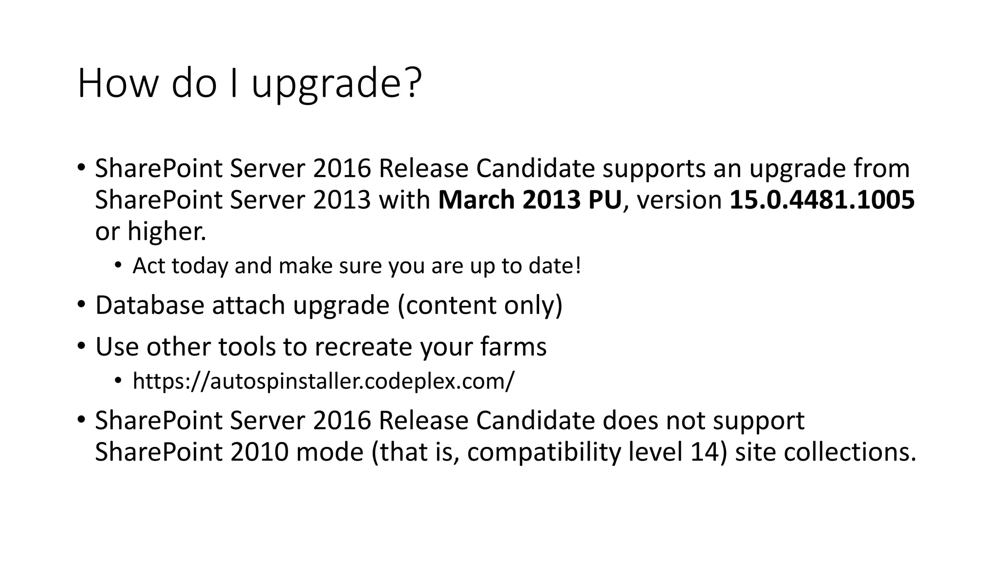 How do I upgrade?
• SharePoint Server 2016 Release Candidate supports an upgrade from
SharePoint Server 2013 with March 2013 PU, version 15.0.4481.1005
or higher.
• Act today and make sure you are up to date!
• Database attach upgrade (content only)
• Use other tools to recreate your farms
• https://autospinstaller.codeplex.com/
• SharePoint Server 2016 Release Candidate does not support
SharePoint 2010 mode (that is, compatibility level 14) site collections.
 