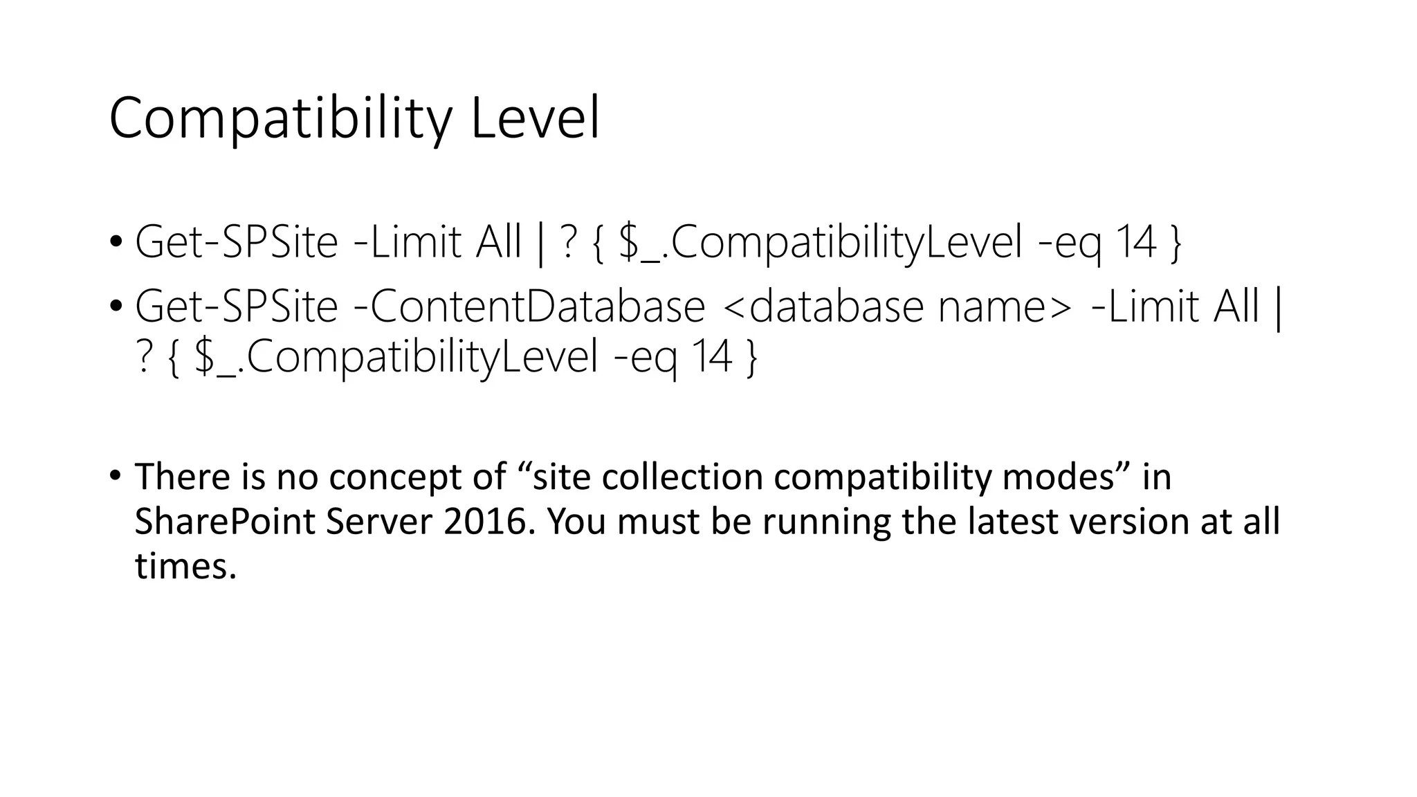 Compatibility Level
• Get-SPSite -Limit All | ? { $_.CompatibilityLevel -eq 14 }
• Get-SPSite -ContentDatabase <database name> -Limit All |
? { $_.CompatibilityLevel -eq 14 }
• There is no concept of “site collection compatibility modes” in
SharePoint Server 2016. You must be running the latest version at all
times.
 