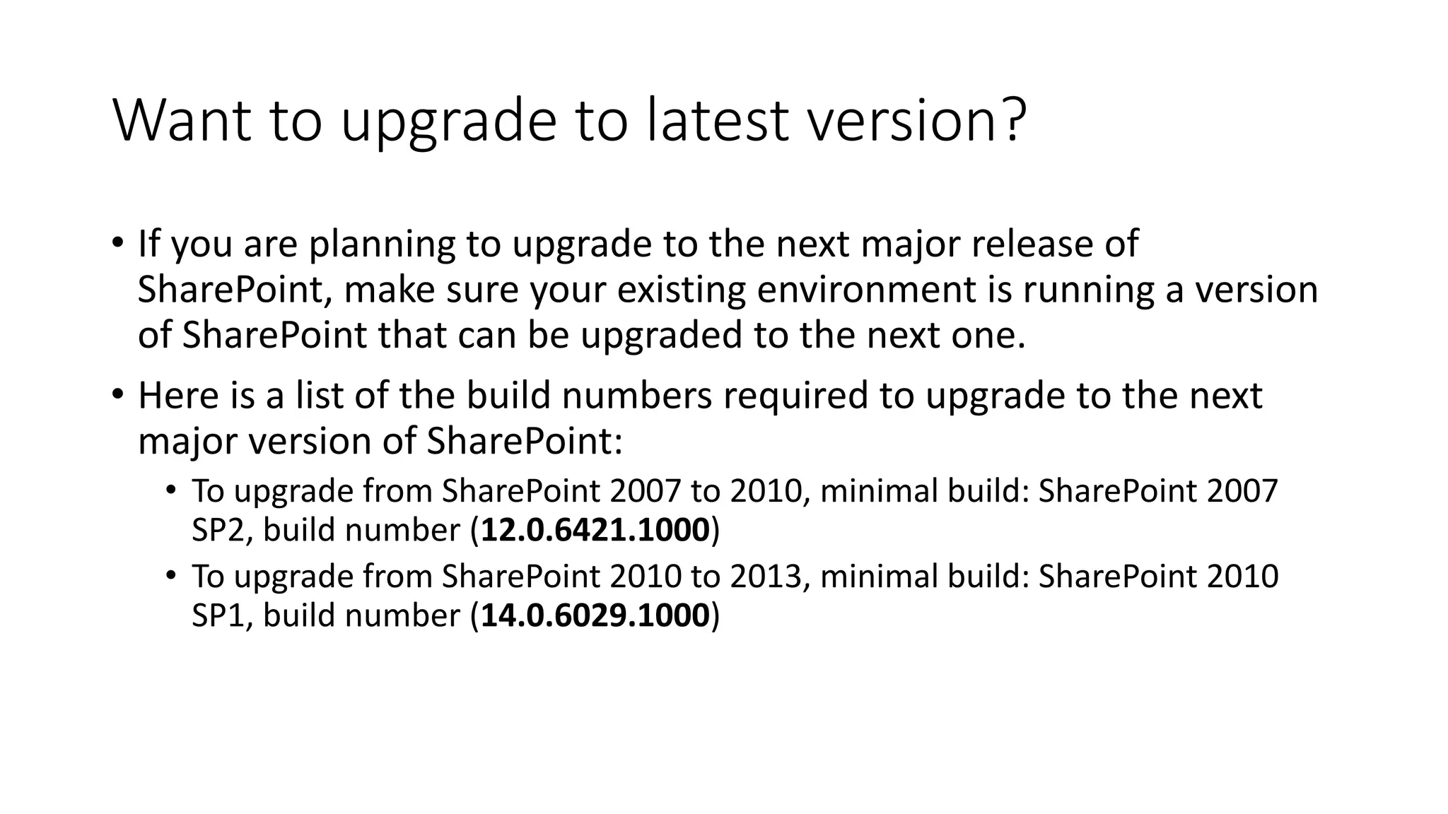 Want to upgrade to latest version?
• If you are planning to upgrade to the next major release of
SharePoint, make sure your existing environment is running a version
of SharePoint that can be upgraded to the next one.
• Here is a list of the build numbers required to upgrade to the next
major version of SharePoint:
• To upgrade from SharePoint 2007 to 2010, minimal build: SharePoint 2007
SP2, build number (12.0.6421.1000)
• To upgrade from SharePoint 2010 to 2013, minimal build: SharePoint 2010
SP1, build number (14.0.6029.1000)
 
