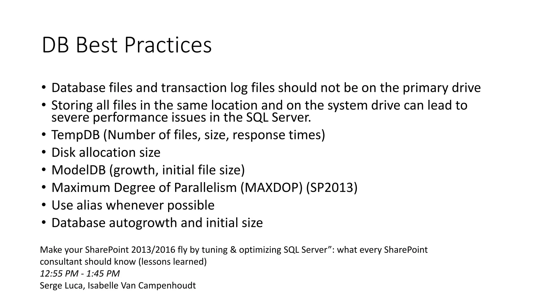 DB Best Practices
• Database files and transaction log files should not be on the primary drive
• Storing all files in the same location and on the system drive can lead to
severe performance issues in the SQL Server.
• TempDB (Number of files, size, response times)
• Disk allocation size
• ModelDB (growth, initial file size)
• Maximum Degree of Parallelism (MAXDOP) (SP2013)
• Use alias whenever possible
• Database autogrowth and initial size
Make your SharePoint 2013/2016 fly by tuning & optimizing SQL Server”: what every SharePoint
consultant should know (lessons learned)
12:55 PM - 1:45 PM
Serge Luca, Isabelle Van Campenhoudt
 
