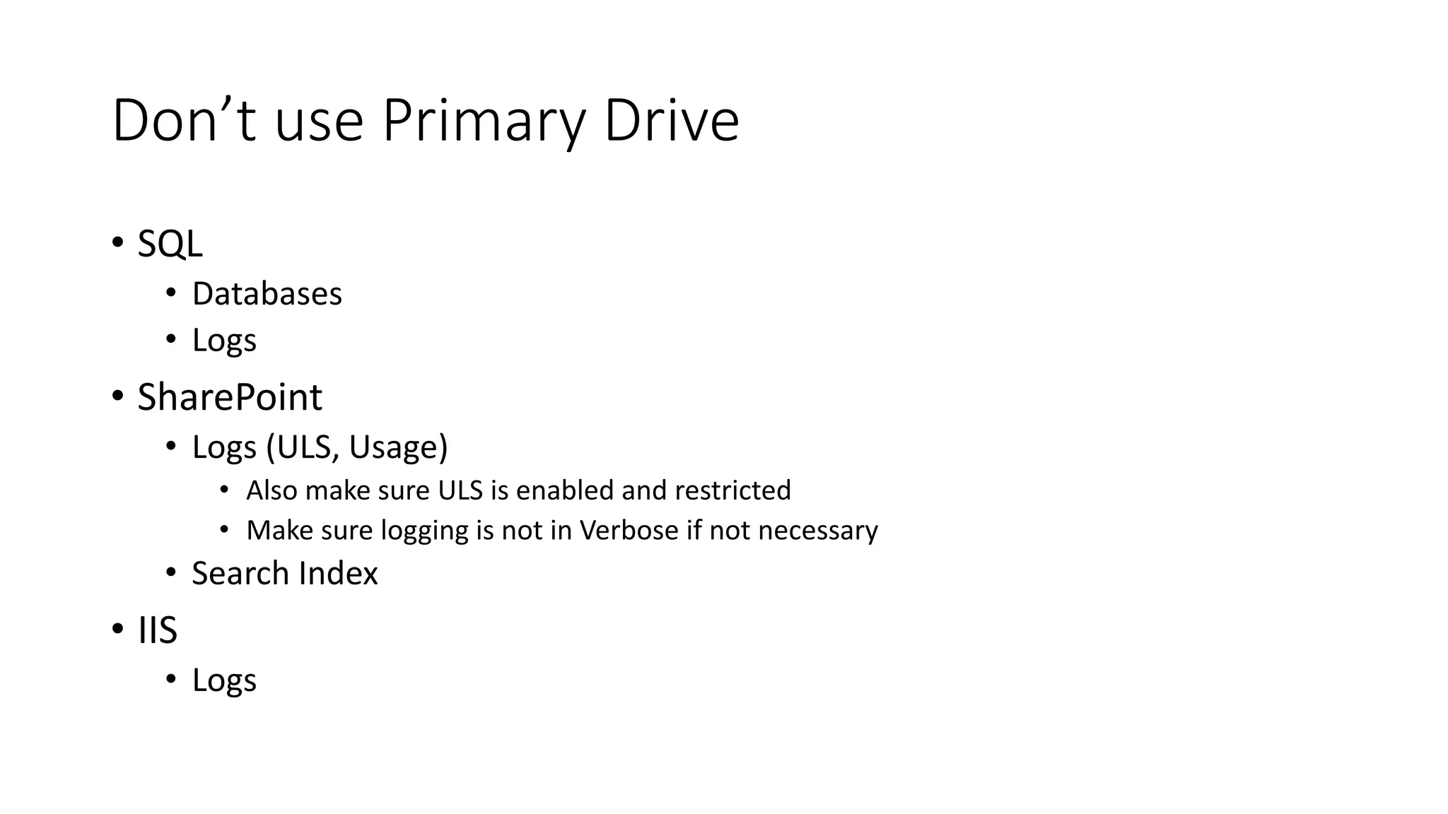 Don’t use Primary Drive
• SQL
• Databases
• Logs
• SharePoint
• Logs (ULS, Usage)
• Also make sure ULS is enabled and restricted
• Make sure logging is not in Verbose if not necessary
• Search Index
• IIS
• Logs
 