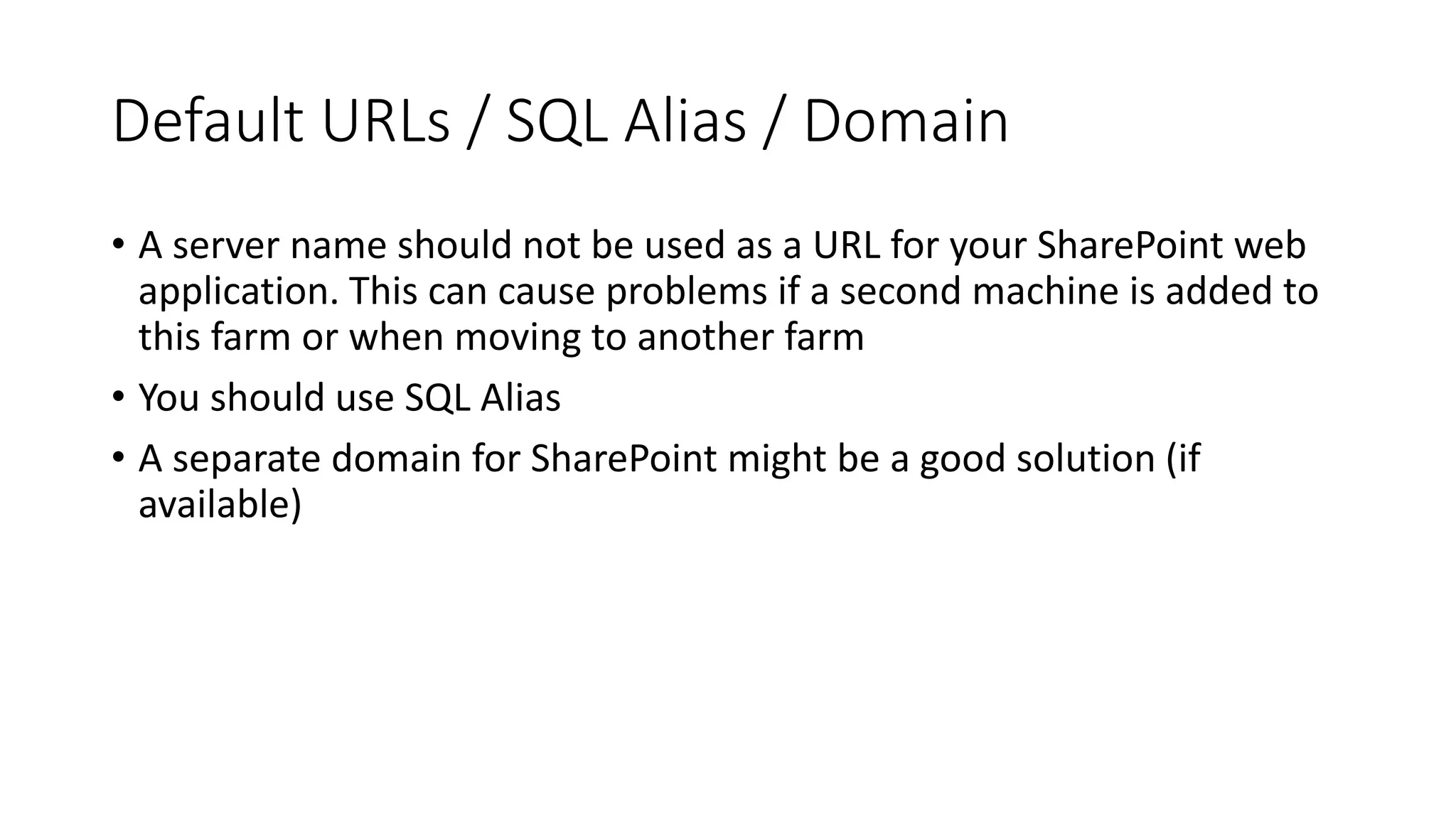 Default URLs / SQL Alias / Domain
• A server name should not be used as a URL for your SharePoint web
application. This can cause problems if a second machine is added to
this farm or when moving to another farm
• You should use SQL Alias
• A separate domain for SharePoint might be a good solution (if
available)
 