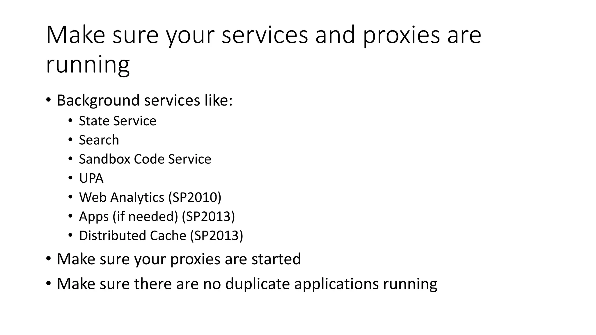 Make sure your services and proxies are
running
• Background services like:
• State Service
• Search
• Sandbox Code Service
• UPA
• Web Analytics (SP2010)
• Apps (if needed) (SP2013)
• Distributed Cache (SP2013)
• Make sure your proxies are started
• Make sure there are no duplicate applications running
 