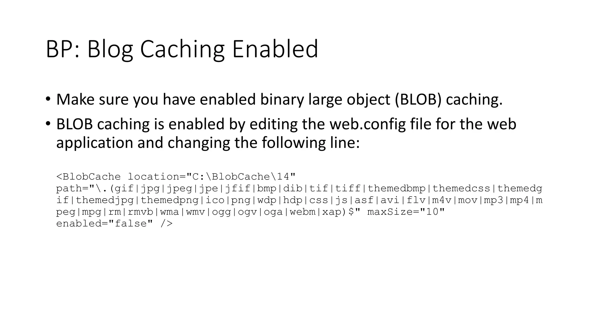 BP: Blog Caching Enabled
• Make sure you have enabled binary large object (BLOB) caching.
• BLOB caching is enabled by editing the web.config file for the web
application and changing the following line:
<BlobCache location="C:BlobCache14"
path=".(gif|jpg|jpeg|jpe|jfif|bmp|dib|tif|tiff|themedbmp|themedcss|themedg
if|themedjpg|themedpng|ico|png|wdp|hdp|css|js|asf|avi|flv|m4v|mov|mp3|mp4|m
peg|mpg|rm|rmvb|wma|wmv|ogg|ogv|oga|webm|xap)$" maxSize="10"
enabled="false" />
 