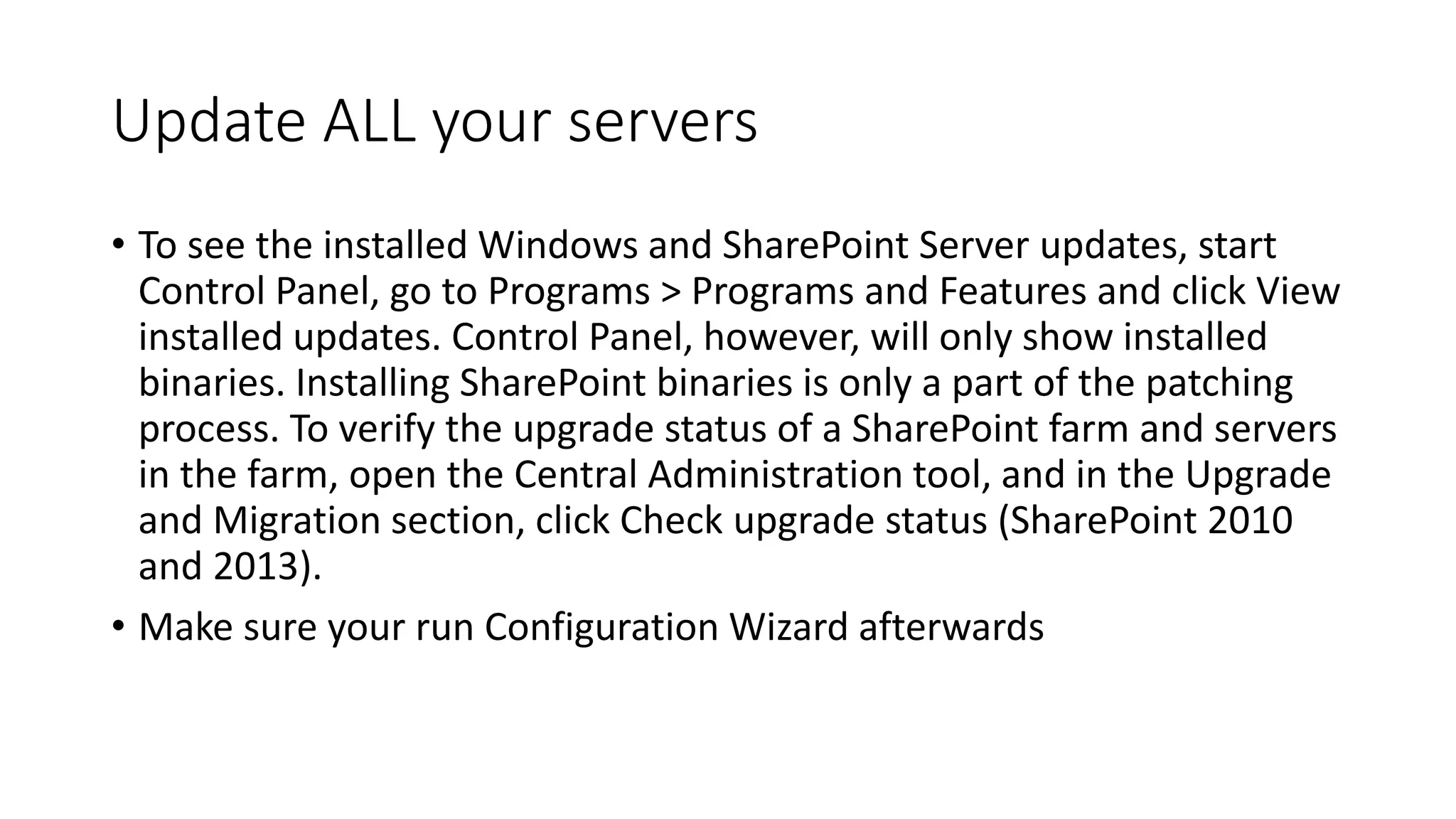 Update ALL your servers
• To see the installed Windows and SharePoint Server updates, start
Control Panel, go to Programs > Programs and Features and click View
installed updates. Control Panel, however, will only show installed
binaries. Installing SharePoint binaries is only a part of the patching
process. To verify the upgrade status of a SharePoint farm and servers
in the farm, open the Central Administration tool, and in the Upgrade
and Migration section, click Check upgrade status (SharePoint 2010
and 2013).
• Make sure your run Configuration Wizard afterwards
 