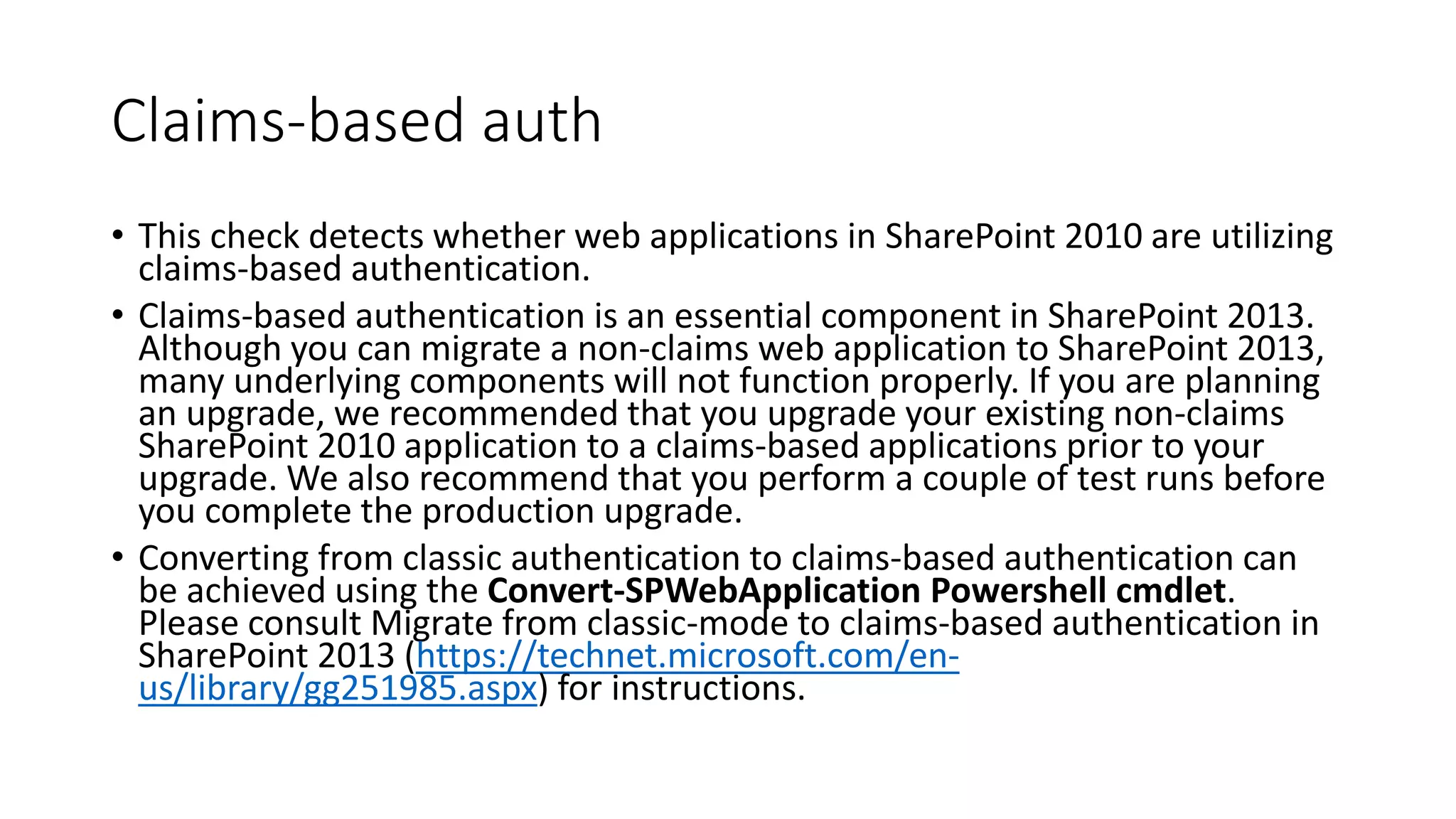 Claims-based auth
• This check detects whether web applications in SharePoint 2010 are utilizing
claims-based authentication.
• Claims-based authentication is an essential component in SharePoint 2013.
Although you can migrate a non-claims web application to SharePoint 2013,
many underlying components will not function properly. If you are planning
an upgrade, we recommended that you upgrade your existing non-claims
SharePoint 2010 application to a claims-based applications prior to your
upgrade. We also recommend that you perform a couple of test runs before
you complete the production upgrade.
• Converting from classic authentication to claims-based authentication can
be achieved using the Convert-SPWebApplication Powershell cmdlet.
Please consult Migrate from classic-mode to claims-based authentication in
SharePoint 2013 (https://technet.microsoft.com/en-
us/library/gg251985.aspx) for instructions.
 