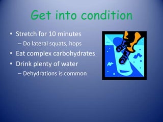 Get into conditionStretch for 10 minutesDo lateral squats, hopsEat complex carbohydrates Drink plenty of water Dehydrations is common