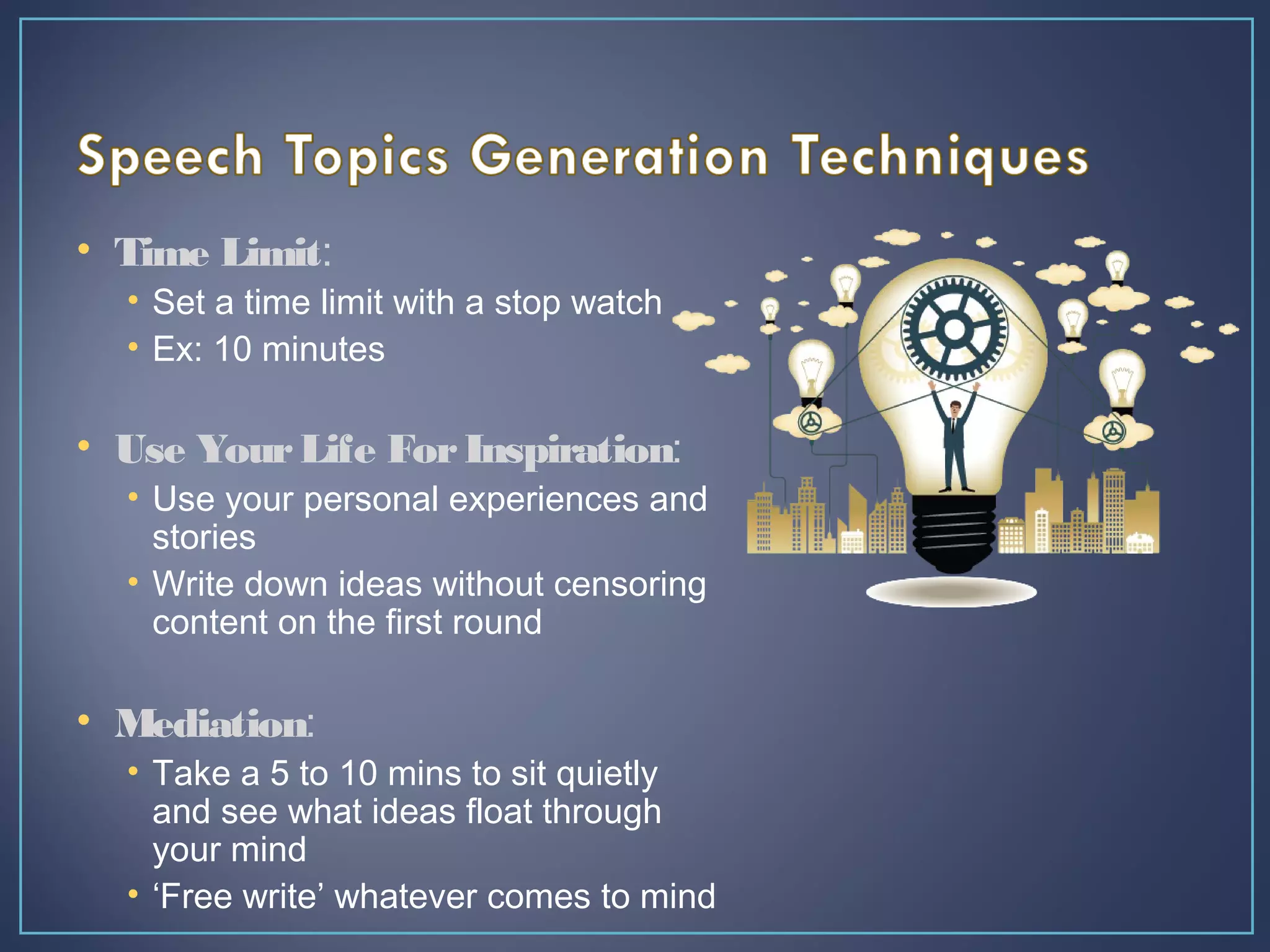 • Time Limit:
• Set a time limit with a stop watch
• Ex: 10 minutes
• Use YourLife ForInspiration:
• Use your personal experiences and
stories
• Write down ideas without censoring
content on the first round
• Mediation:
• Take a 5 to 10 mins to sit quietly
and see what ideas float through
your mind
• ‘Free write’ whatever comes to mind
 