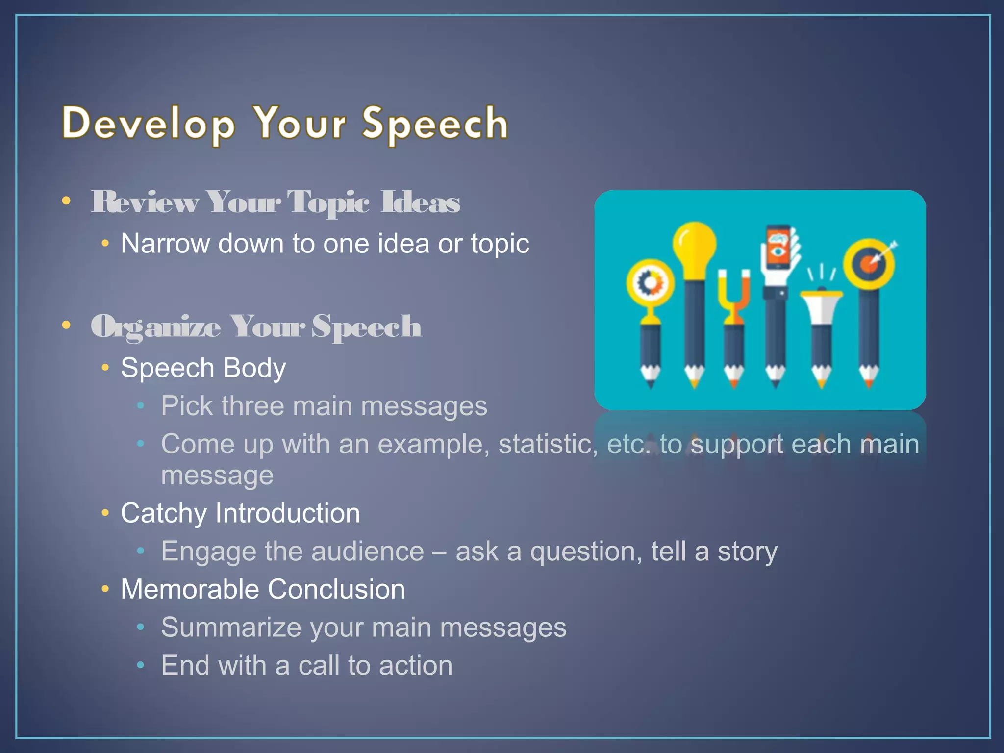 • Review YourTopic Ideas
• Narrow down to one idea or topic
• Organize YourSpeech
• Speech Body
• Pick three main messages
• Come up with an example, statistic, etc. to support each main
message
• Catchy Introduction
• Engage the audience – ask a question, tell a story
• Memorable Conclusion
• Summarize your main messages
• End with a call to action
 