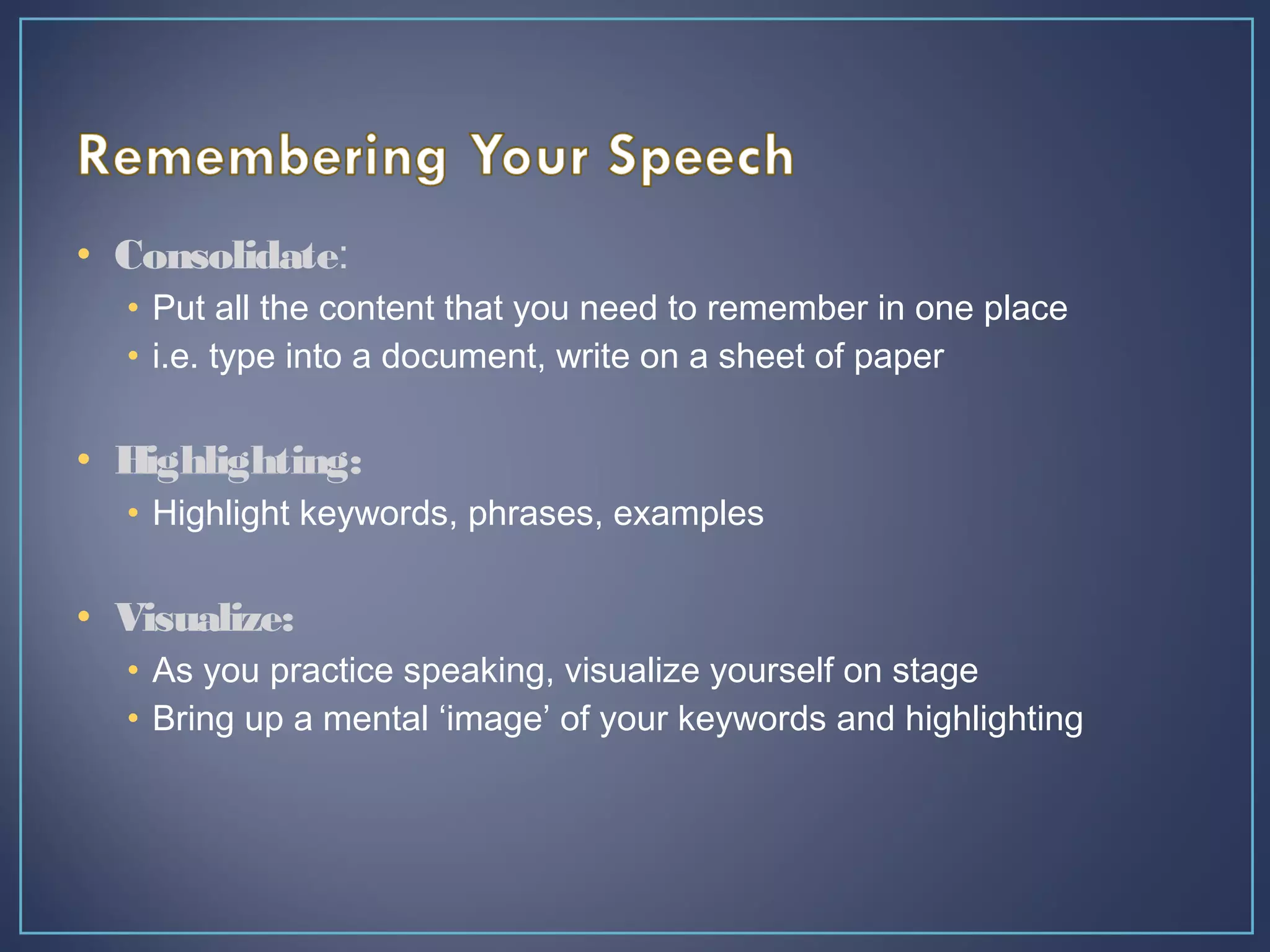 • Consolidate:
• Put all the content that you need to remember in one place
• i.e. type into a document, write on a sheet of paper
• Highlighting:
• Highlight keywords, phrases, examples
• Visualize:
• As you practice speaking, visualize yourself on stage
• Bring up a mental ‘image’ of your keywords and highlighting
 
