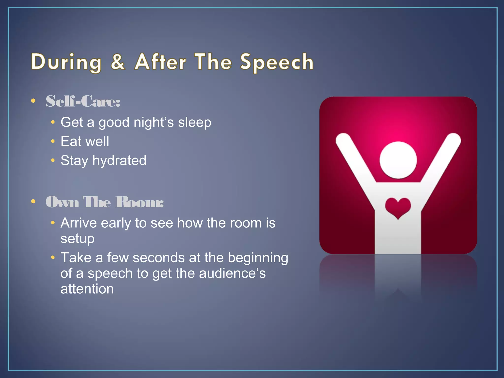 • Self-Care:
• Get a good night’s sleep
• Eat well
• Stay hydrated
• Own The Room:
• Arrive early to see how the room is
setup
• Take a few seconds at the beginning
of a speech to get the audience’s
attention
 