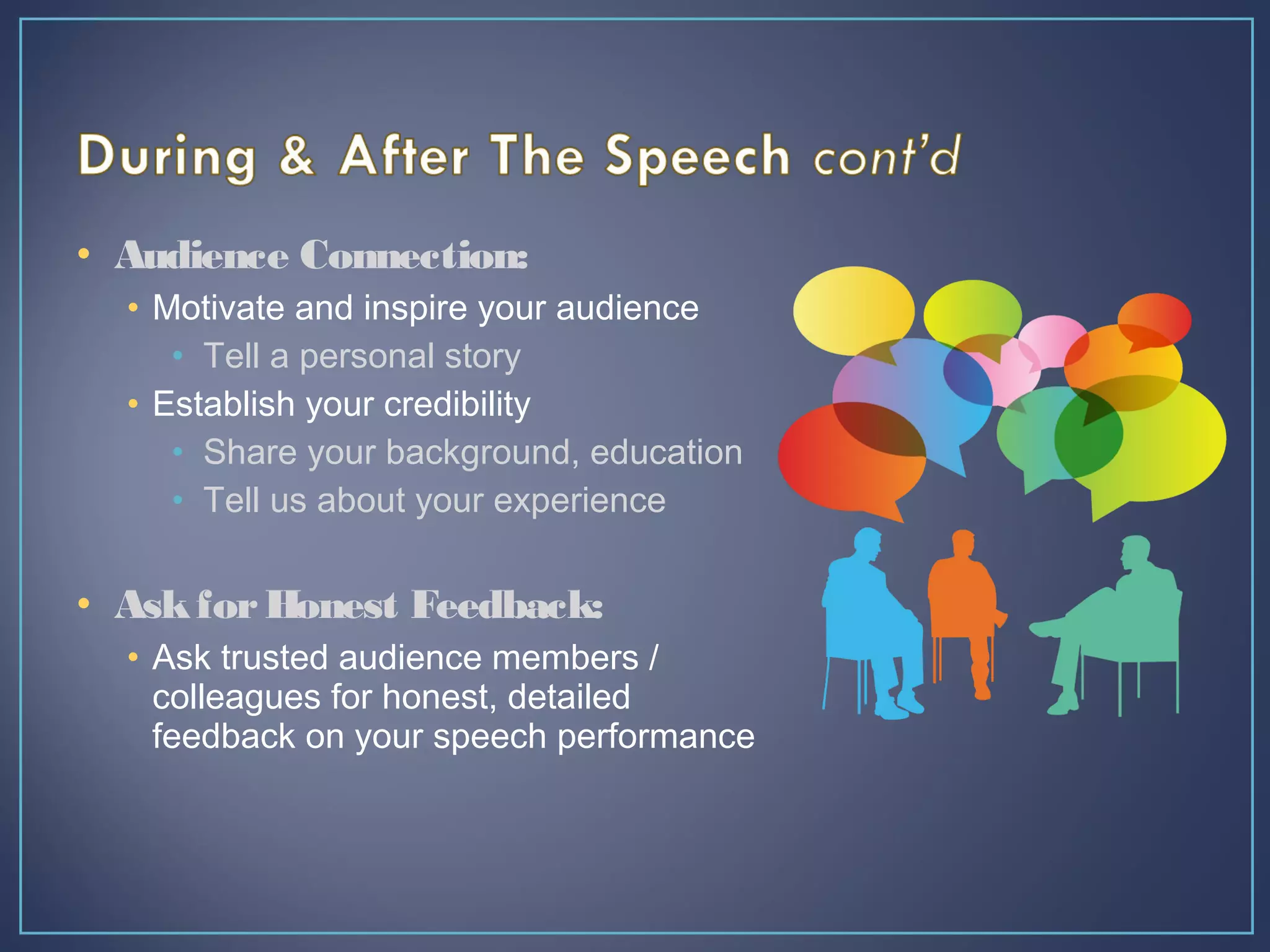 • Audience Connection:
• Motivate and inspire your audience
• Tell a personal story
• Establish your credibility
• Share your background, education
• Tell us about your experience
• AskforHonest Feedback:
• Ask trusted audience members /
colleagues for honest, detailed
feedback on your speech performance
 