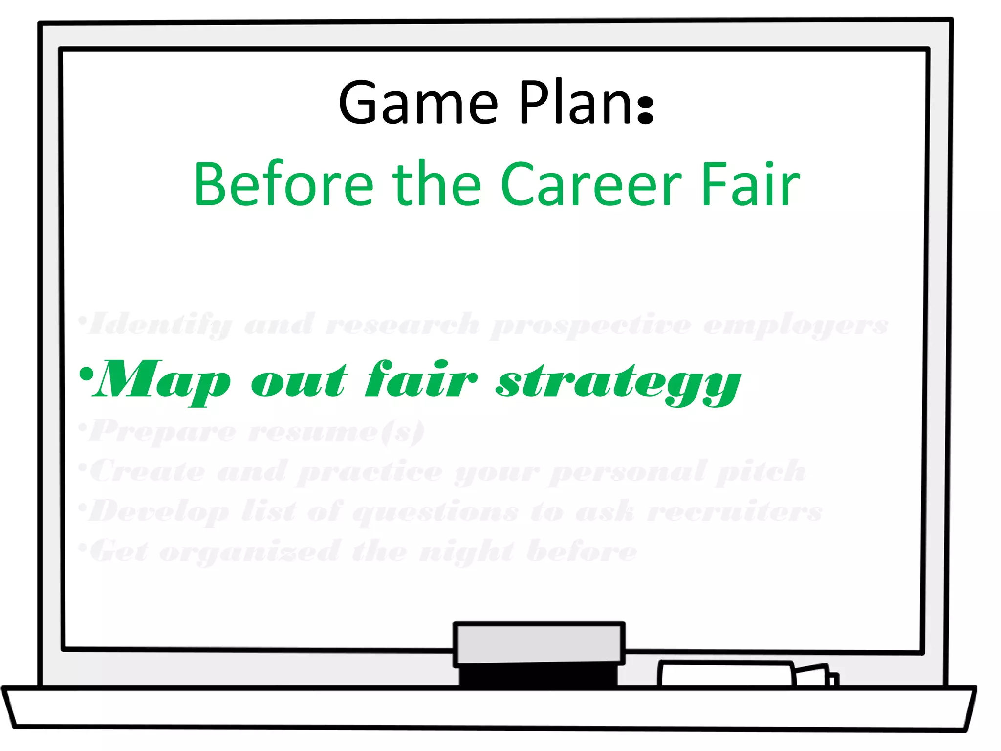 Game Plan: 
Before the Career Fair 
•Identify and research prospective employers 
•Map out fair strategy 
•Prepare resume(s) 
•Create and practice your personal pitch 
•Develop list of questions to ask recruiters 
•Get organized the night before 
 
