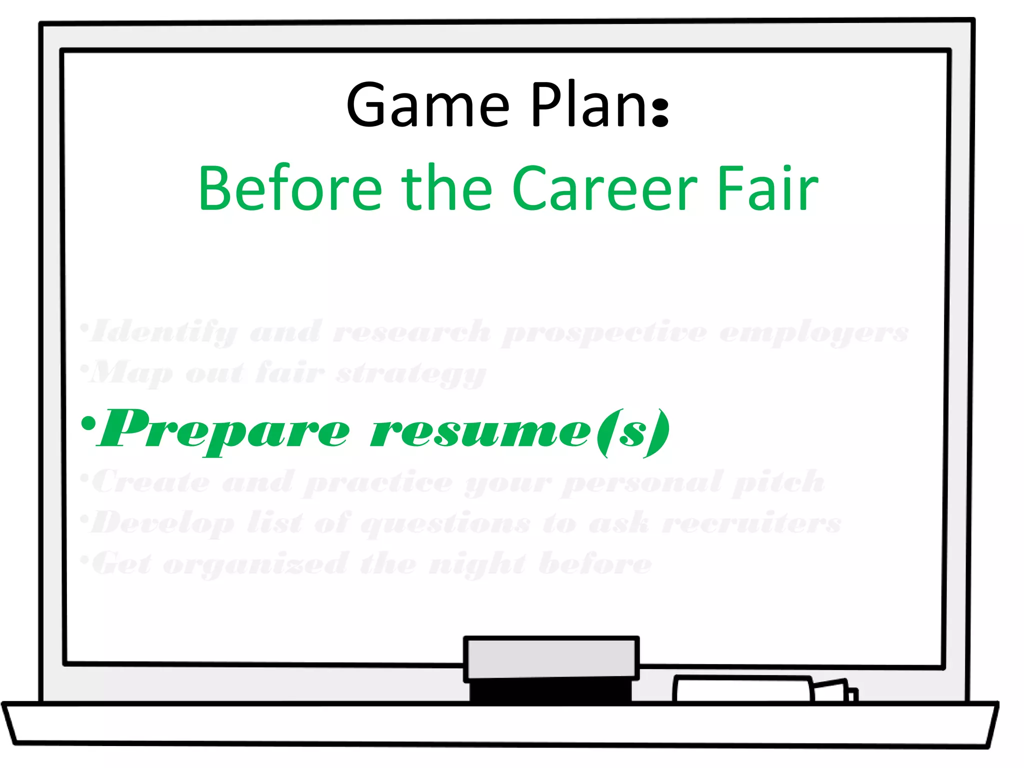 Game Plan: 
Before the Career Fair 
•Identify and research prospective employers 
•Map out fair strategy 
•Prepare resume(s) 
•Create and practice your personal pitch 
•Develop list of questions to ask recruiters 
•Get organized the night before 
 
