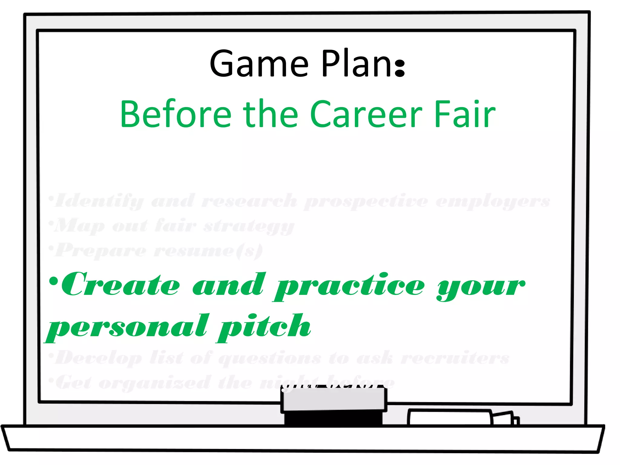 Game Plan: 
Before the Career Fair 
•Identify and research prospective employers 
•Map out fair strategy 
•Prepare resume(s) 
•Create and practice your 
personal pitch 
•Develop list of questions to ask recruiters 
•Get organized the night before 
 