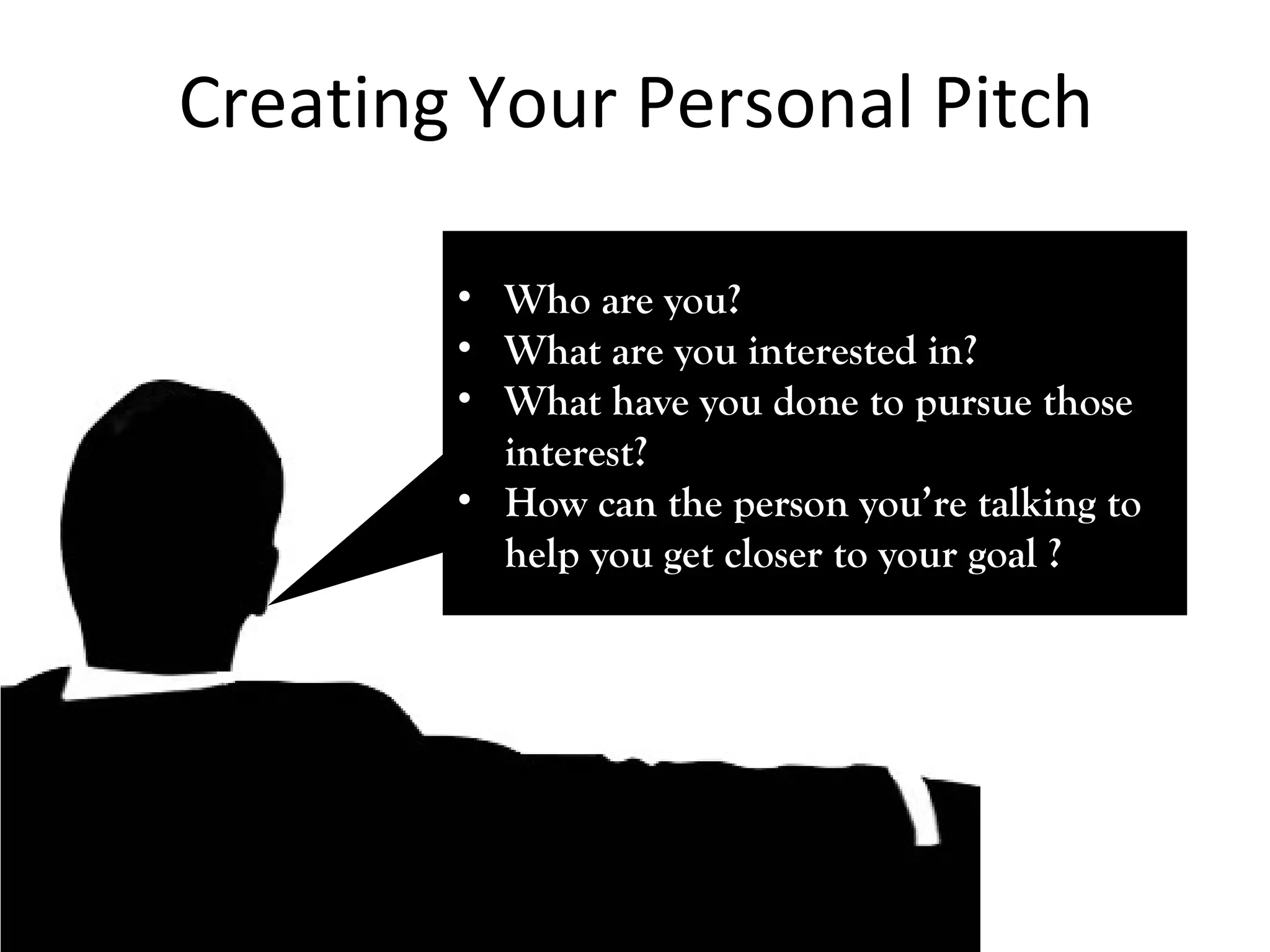 Creating Your Personal Pitch 
• WWhhoo aarree yyoouu?? 
• WWhhaatt aarree yyoouu iinntteerreesstteedd iinn?? 
• WWhhaatt hhaavvee yyoouu ddoonnee ttoo ppuurrssuuee tthhoossee 
iinntteerreesstt?? 
• HHooww ccaann tthhee ppeerrssoonn yyoouu’’rree ttaallkkiinngg ttoo 
hheellpp yyoouu ggeett cclloosseerr ttoo yyoouurr ggooaall ?? 
 