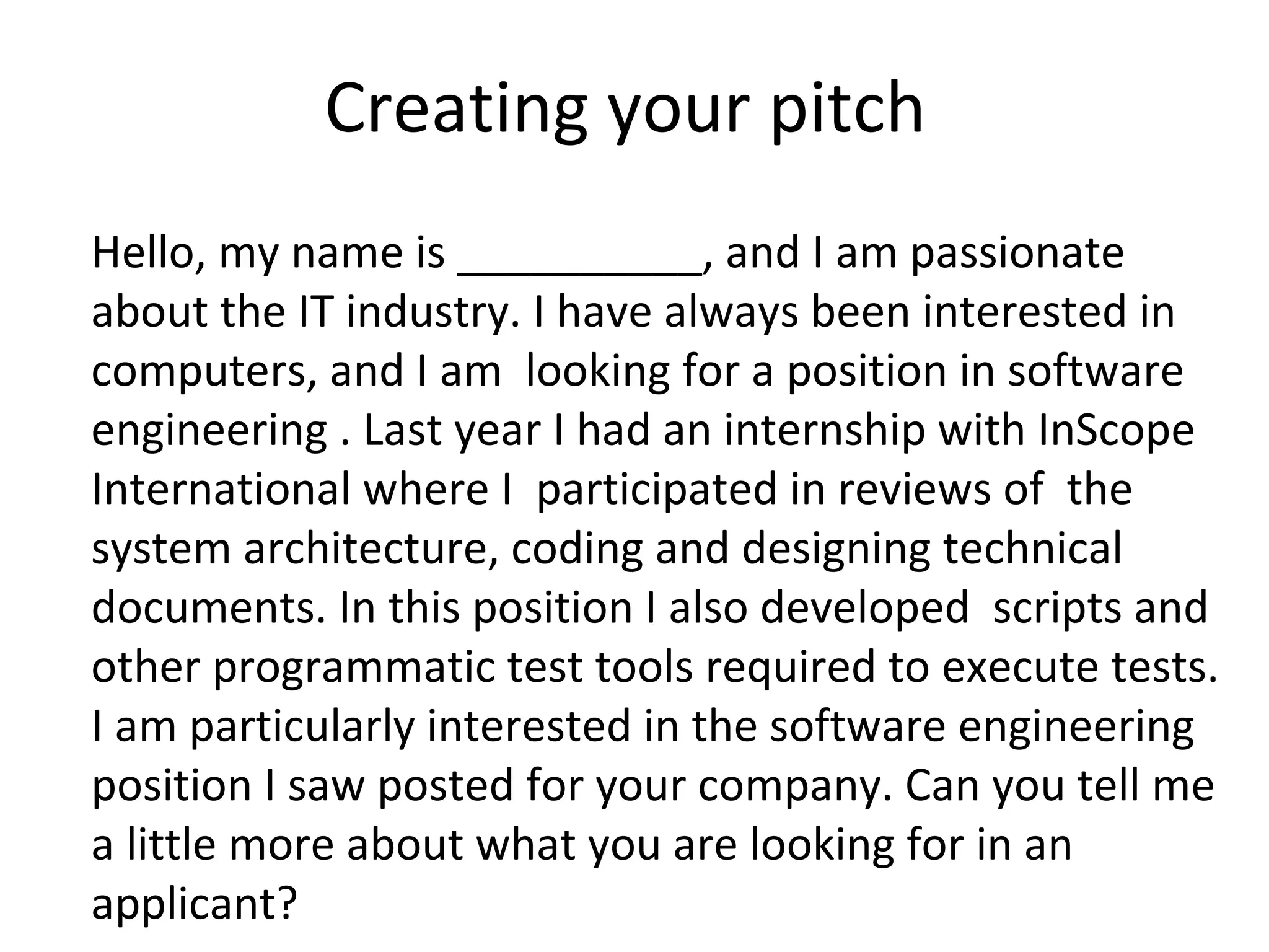 Creating your pitch 
Hello, my name is __________, and I am passionate 
about the IT industry. I have always been interested in 
computers, and I am looking for a position in software 
engineering . Last year I had an internship with InScope 
International where I participated in reviews of the 
system architecture, coding and designing technical 
documents. In this position I also developed scripts and 
other programmatic test tools required to execute tests. 
I am particularly interested in the software engineering 
position I saw posted for your company. Can you tell me 
a little more about what you are looking for in an 
applicant? 
 
