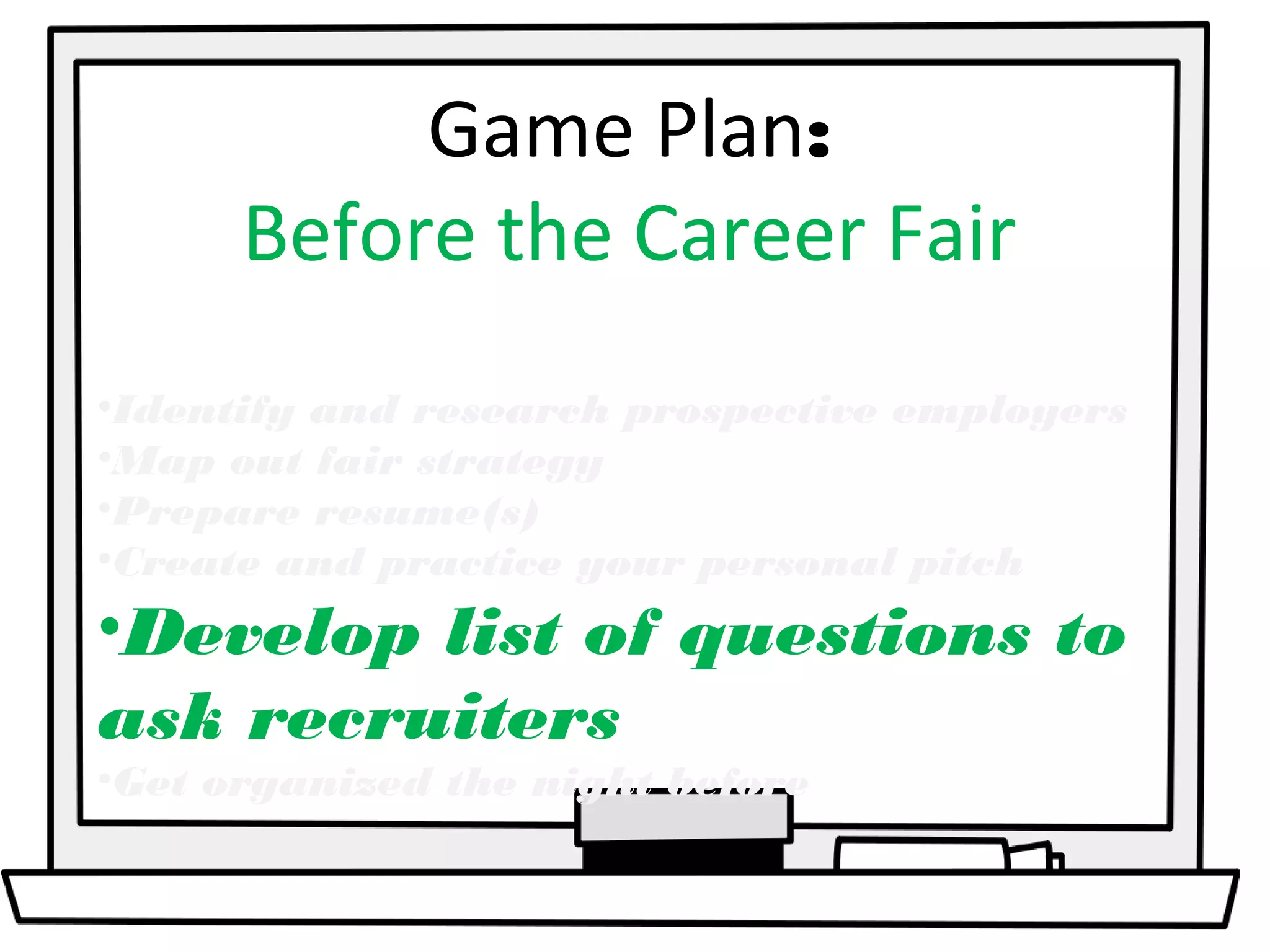 Game Plan: 
Before the Career Fair 
•Identify and research prospective employers 
•Map out fair strategy 
•Prepare resume(s) 
•Create and practice your personal pitch 
•Develop list of questions to 
ask recruiters 
•Get organized the night before 
 