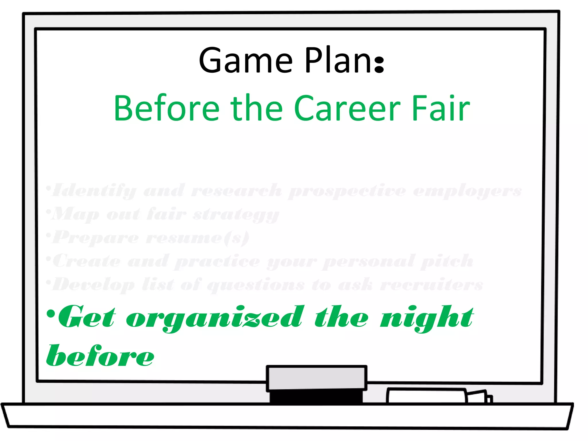 Game Plan: 
Before the Career Fair 
•Identify and research prospective employers 
•Map out fair strategy 
•Prepare resume(s) 
•Create and practice your personal pitch 
•Develop list of questions to ask recruiters 
•Get organized the night 
before 
 