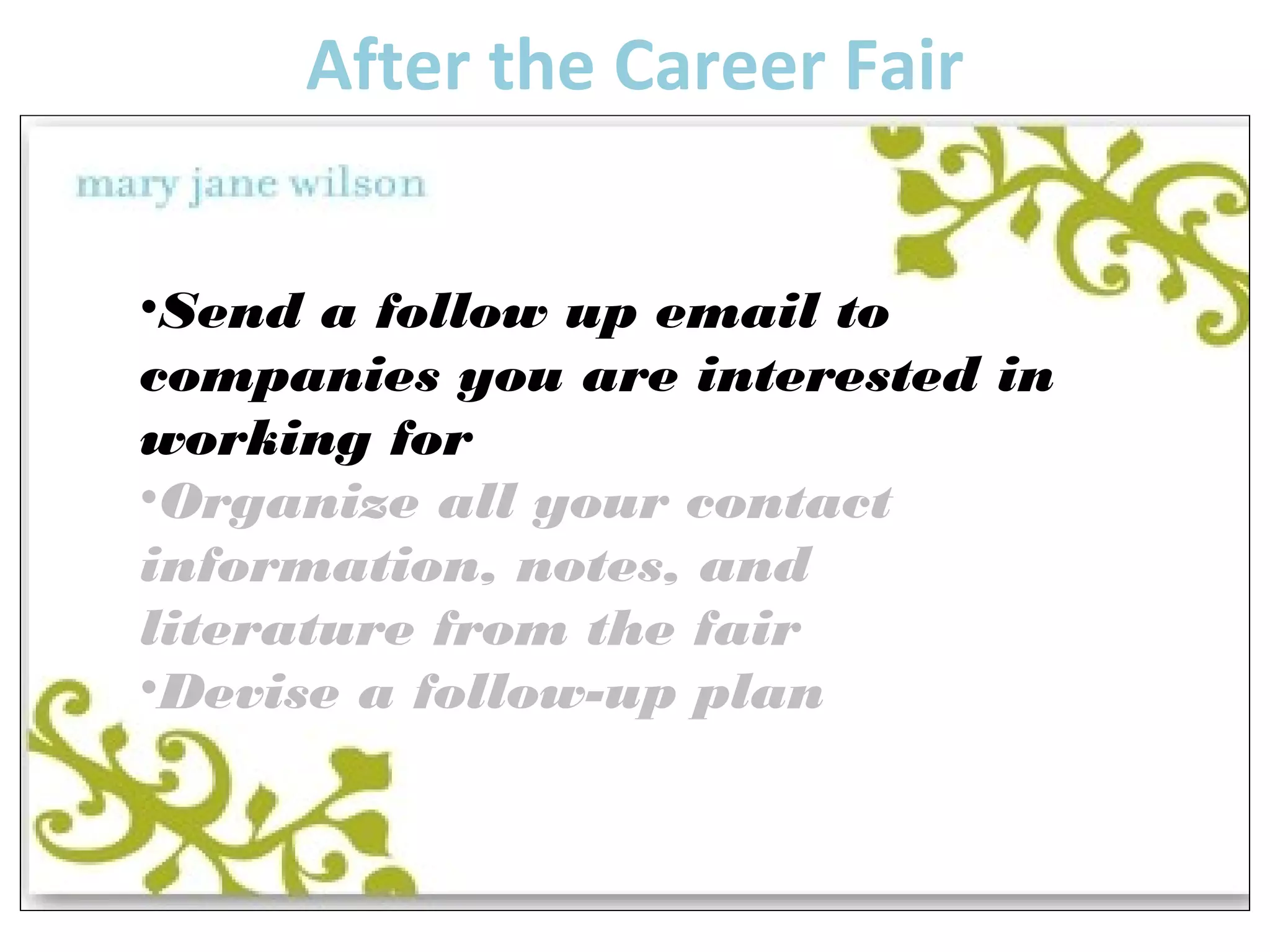 After the Career Fair 
•Send a follow up email to 
companies you are interested in 
working for 
•Organize all your contact 
information, notes, and 
literature from the fair 
•Devise a follow-up plan 
 