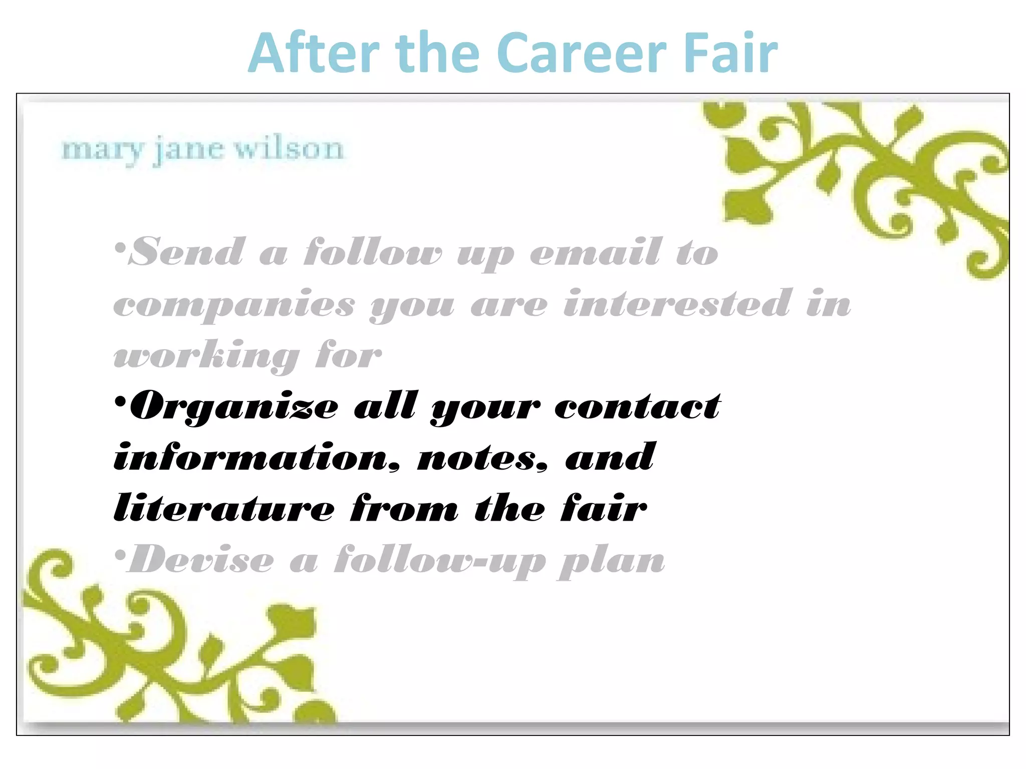 After the Career Fair 
•Send a follow up email to 
companies you are interested in 
working for 
•Organize all your contact 
information, notes, and 
literature from the fair 
•Devise a follow-up plan 
 