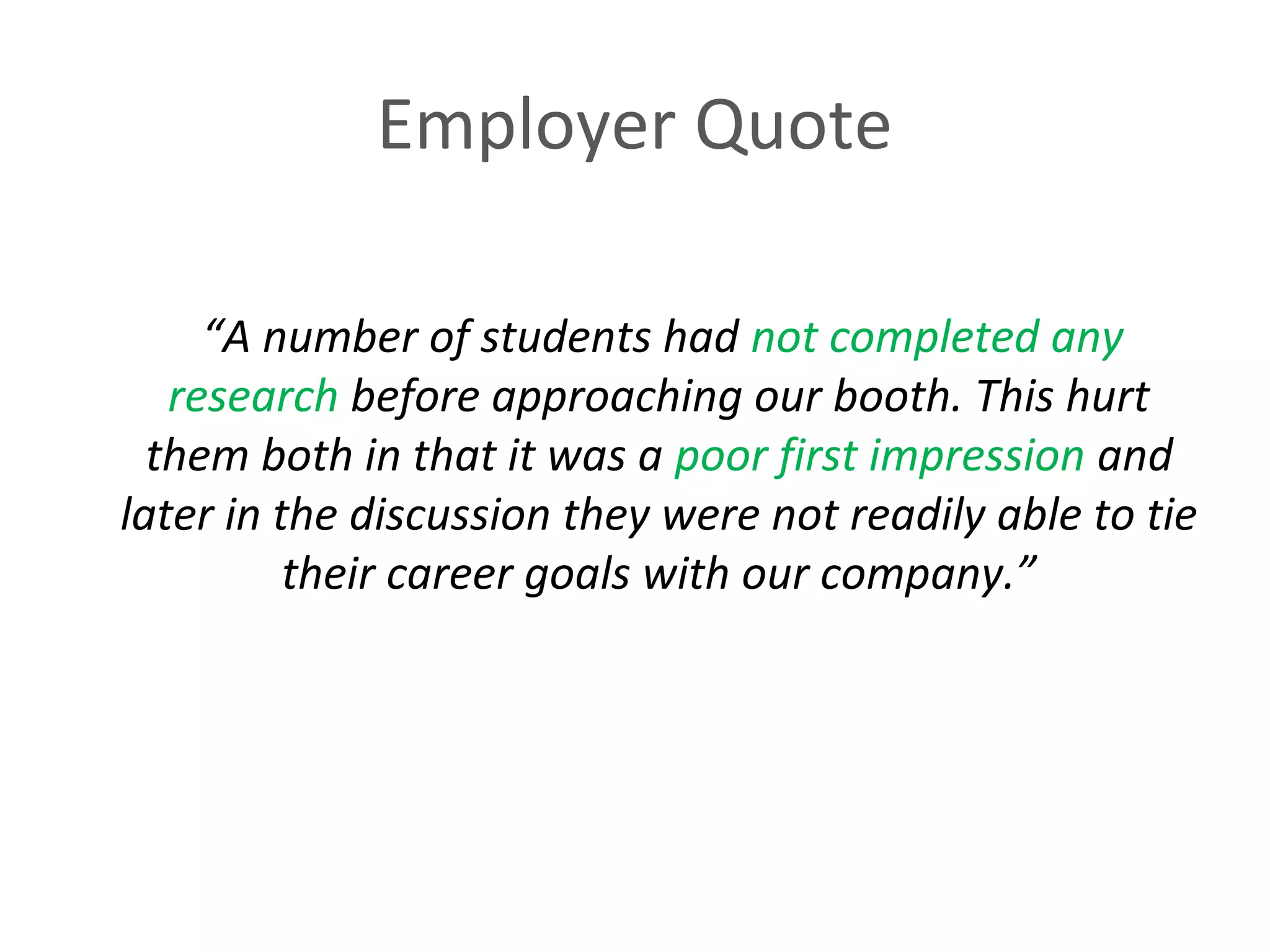 Employer Quote 
“A number of students had not completed any 
research before approaching our booth. This hurt 
them both in that it was a poor first impression and 
later in the discussion they were not readily able to tie 
their career goals with our company.” 
 