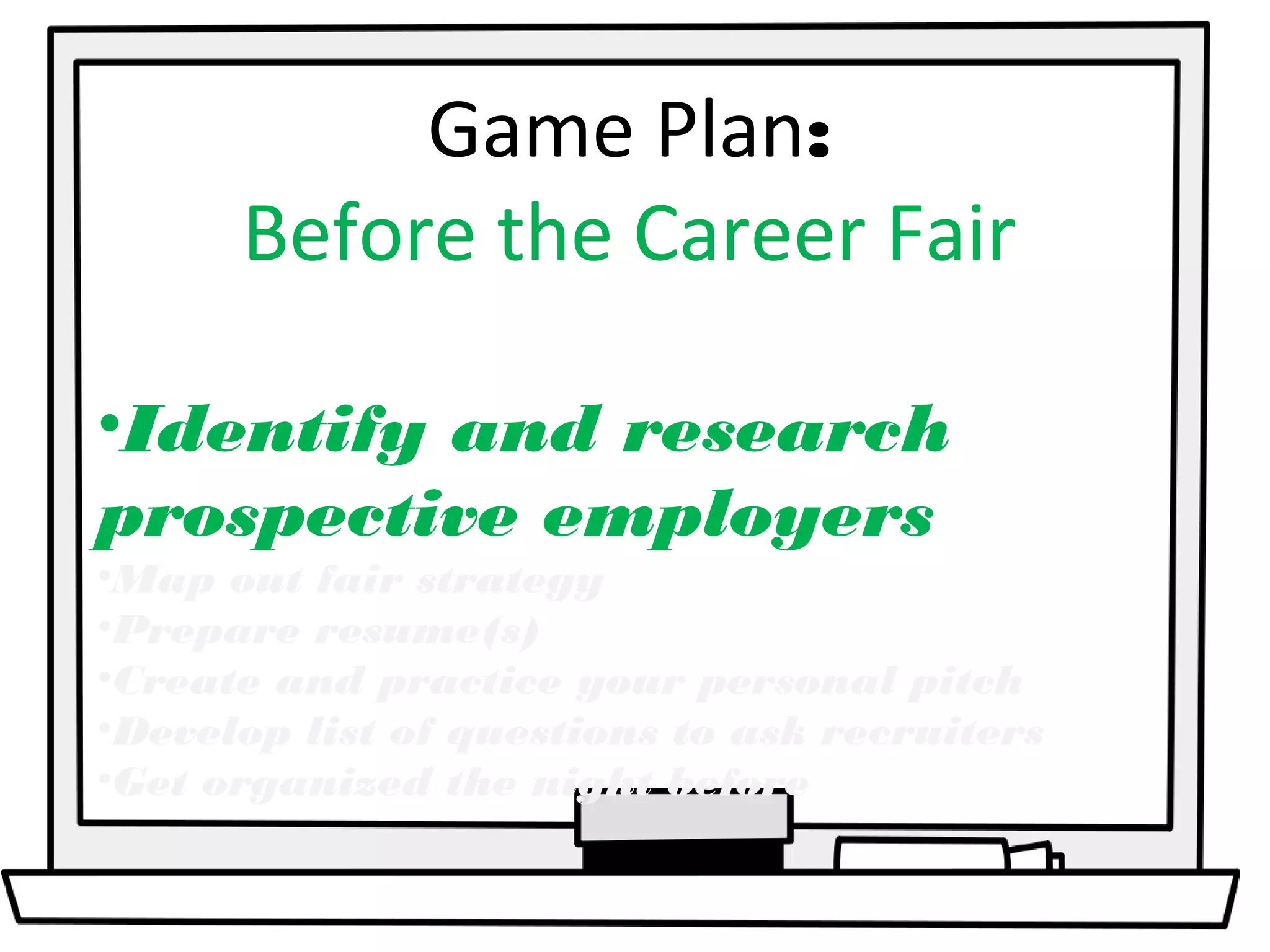 Game Plan: 
Before the Career Fair 
•Identify and research 
prospective employers 
•Map out fair strategy 
•Prepare resume(s) 
•Create and practice your personal pitch 
•Develop list of questions to ask recruiters 
•Get organized the night before 
 